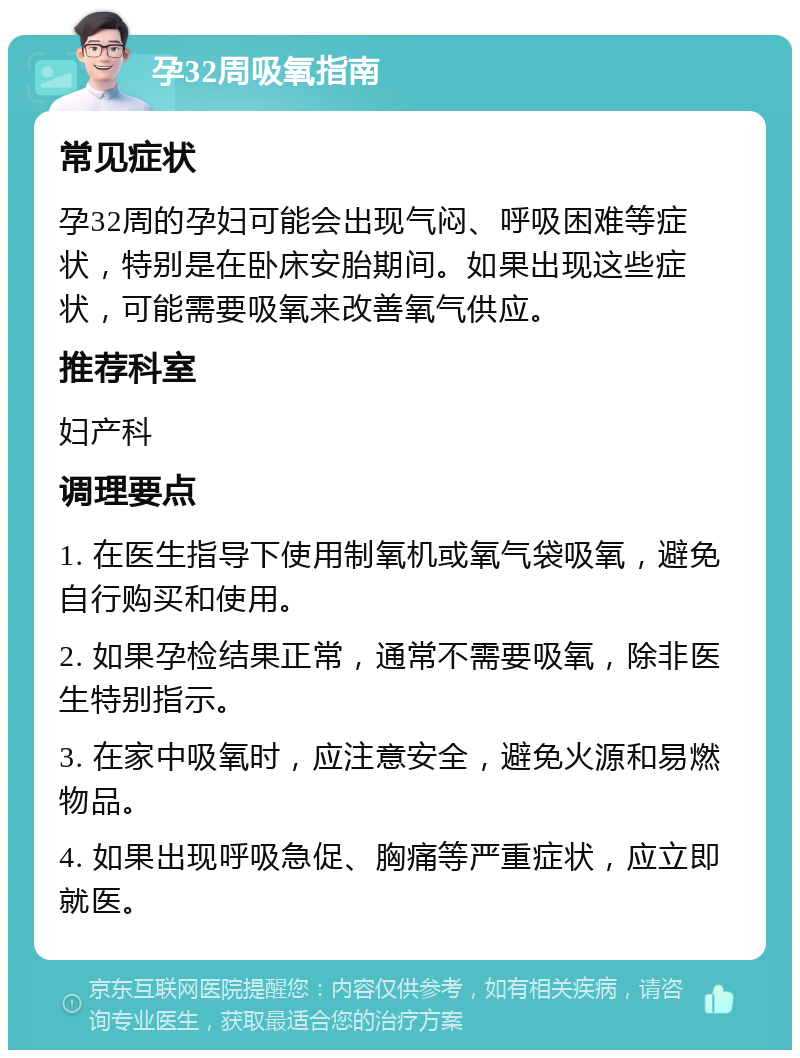 孕32周吸氧指南 常见症状 孕32周的孕妇可能会出现气闷、呼吸困难等症状，特别是在卧床安胎期间。如果出现这些症状，可能需要吸氧来改善氧气供应。 推荐科室 妇产科 调理要点 1. 在医生指导下使用制氧机或氧气袋吸氧，避免自行购买和使用。 2. 如果孕检结果正常，通常不需要吸氧，除非医生特别指示。 3. 在家中吸氧时，应注意安全，避免火源和易燃物品。 4. 如果出现呼吸急促、胸痛等严重症状，应立即就医。