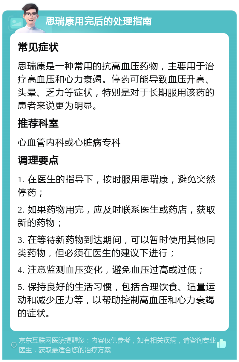 思瑞康用完后的处理指南 常见症状 思瑞康是一种常用的抗高血压药物，主要用于治疗高血压和心力衰竭。停药可能导致血压升高、头晕、乏力等症状，特别是对于长期服用该药的患者来说更为明显。 推荐科室 心血管内科或心脏病专科 调理要点 1. 在医生的指导下，按时服用思瑞康，避免突然停药； 2. 如果药物用完，应及时联系医生或药店，获取新的药物； 3. 在等待新药物到达期间，可以暂时使用其他同类药物，但必须在医生的建议下进行； 4. 注意监测血压变化，避免血压过高或过低； 5. 保持良好的生活习惯，包括合理饮食、适量运动和减少压力等，以帮助控制高血压和心力衰竭的症状。