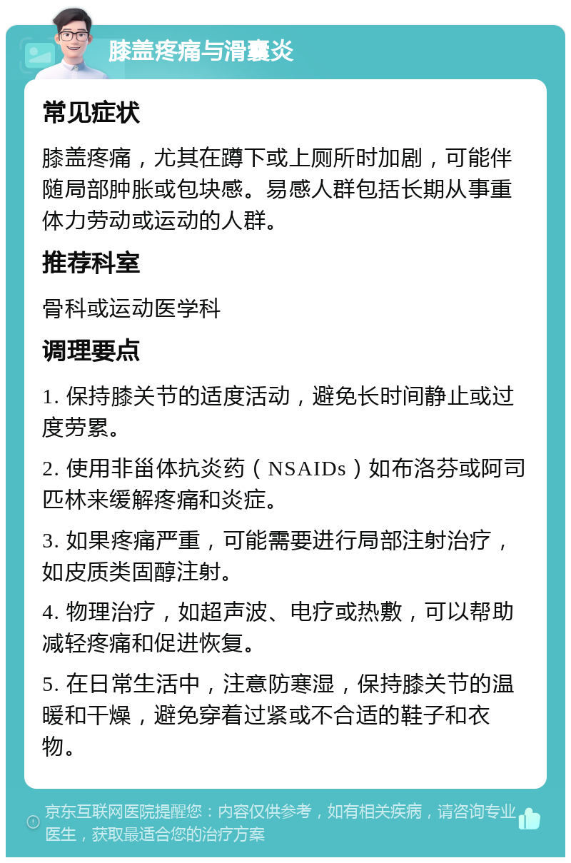 膝盖疼痛与滑囊炎 常见症状 膝盖疼痛，尤其在蹲下或上厕所时加剧，可能伴随局部肿胀或包块感。易感人群包括长期从事重体力劳动或运动的人群。 推荐科室 骨科或运动医学科 调理要点 1. 保持膝关节的适度活动，避免长时间静止或过度劳累。 2. 使用非甾体抗炎药（NSAIDs）如布洛芬或阿司匹林来缓解疼痛和炎症。 3. 如果疼痛严重，可能需要进行局部注射治疗，如皮质类固醇注射。 4. 物理治疗，如超声波、电疗或热敷，可以帮助减轻疼痛和促进恢复。 5. 在日常生活中，注意防寒湿，保持膝关节的温暖和干燥，避免穿着过紧或不合适的鞋子和衣物。