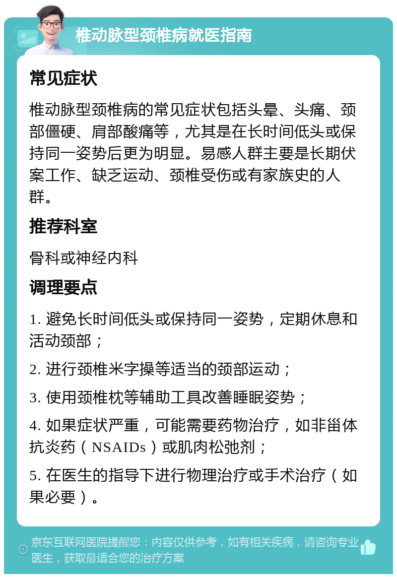 椎动脉型颈椎病就医指南 常见症状 椎动脉型颈椎病的常见症状包括头晕、头痛、颈部僵硬、肩部酸痛等，尤其是在长时间低头或保持同一姿势后更为明显。易感人群主要是长期伏案工作、缺乏运动、颈椎受伤或有家族史的人群。 推荐科室 骨科或神经内科 调理要点 1. 避免长时间低头或保持同一姿势，定期休息和活动颈部； 2. 进行颈椎米字操等适当的颈部运动； 3. 使用颈椎枕等辅助工具改善睡眠姿势； 4. 如果症状严重，可能需要药物治疗，如非甾体抗炎药（NSAIDs）或肌肉松弛剂； 5. 在医生的指导下进行物理治疗或手术治疗（如果必要）。