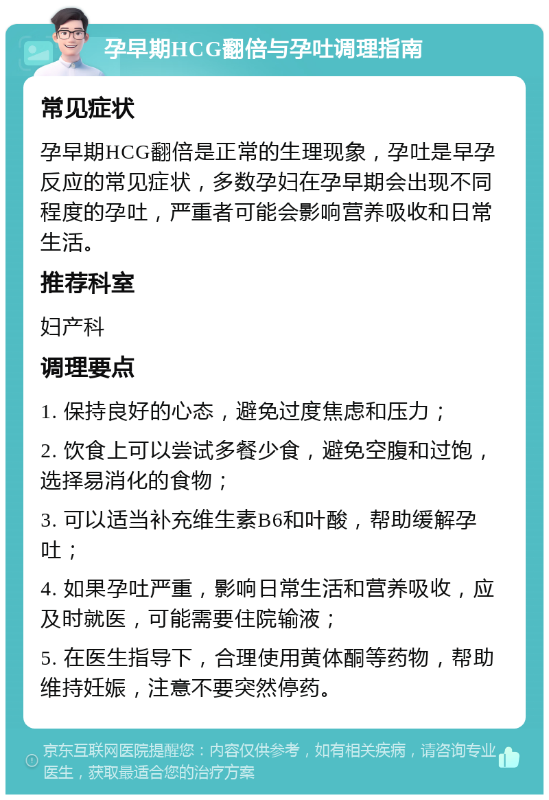 孕早期HCG翻倍与孕吐调理指南 常见症状 孕早期HCG翻倍是正常的生理现象，孕吐是早孕反应的常见症状，多数孕妇在孕早期会出现不同程度的孕吐，严重者可能会影响营养吸收和日常生活。 推荐科室 妇产科 调理要点 1. 保持良好的心态，避免过度焦虑和压力； 2. 饮食上可以尝试多餐少食，避免空腹和过饱，选择易消化的食物； 3. 可以适当补充维生素B6和叶酸，帮助缓解孕吐； 4. 如果孕吐严重，影响日常生活和营养吸收，应及时就医，可能需要住院输液； 5. 在医生指导下，合理使用黄体酮等药物，帮助维持妊娠，注意不要突然停药。