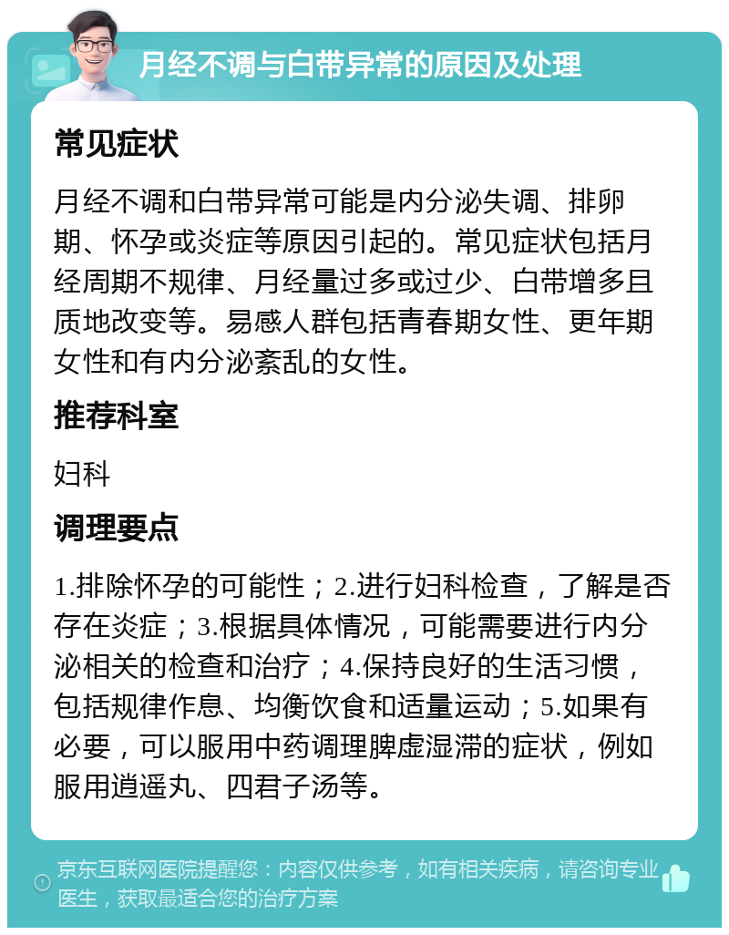 月经不调与白带异常的原因及处理 常见症状 月经不调和白带异常可能是内分泌失调、排卵期、怀孕或炎症等原因引起的。常见症状包括月经周期不规律、月经量过多或过少、白带增多且质地改变等。易感人群包括青春期女性、更年期女性和有内分泌紊乱的女性。 推荐科室 妇科 调理要点 1.排除怀孕的可能性；2.进行妇科检查，了解是否存在炎症；3.根据具体情况，可能需要进行内分泌相关的检查和治疗；4.保持良好的生活习惯，包括规律作息、均衡饮食和适量运动；5.如果有必要，可以服用中药调理脾虚湿滞的症状，例如服用逍遥丸、四君子汤等。