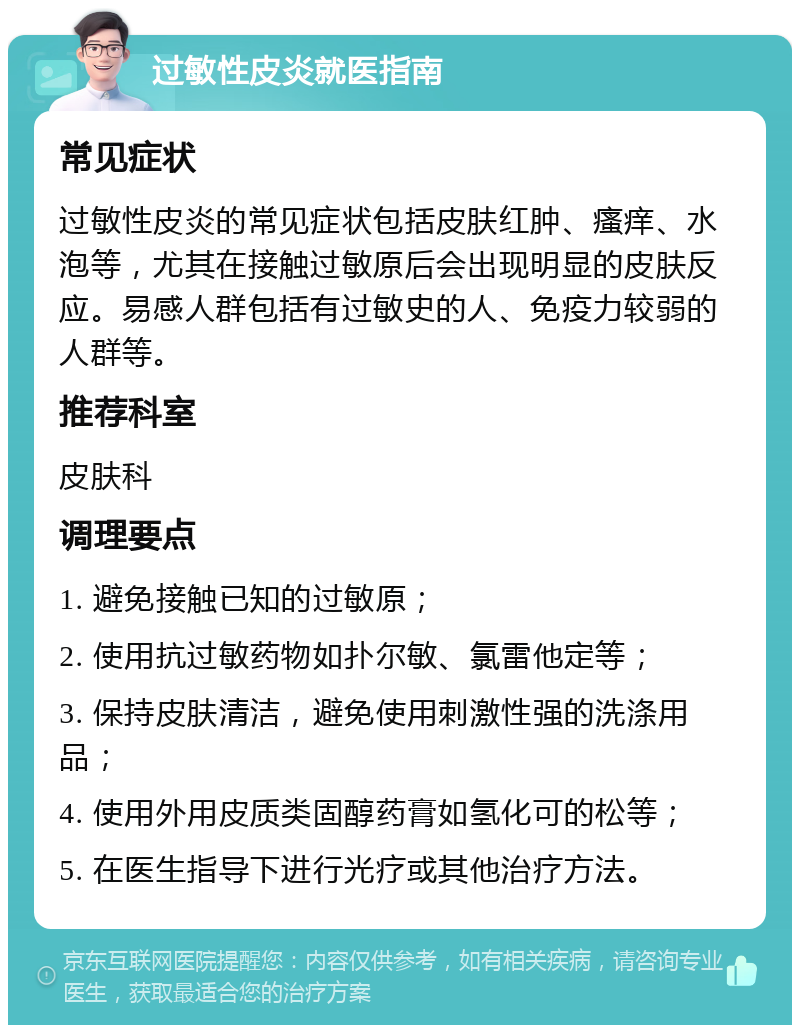 过敏性皮炎就医指南 常见症状 过敏性皮炎的常见症状包括皮肤红肿、瘙痒、水泡等，尤其在接触过敏原后会出现明显的皮肤反应。易感人群包括有过敏史的人、免疫力较弱的人群等。 推荐科室 皮肤科 调理要点 1. 避免接触已知的过敏原； 2. 使用抗过敏药物如扑尔敏、氯雷他定等； 3. 保持皮肤清洁，避免使用刺激性强的洗涤用品； 4. 使用外用皮质类固醇药膏如氢化可的松等； 5. 在医生指导下进行光疗或其他治疗方法。