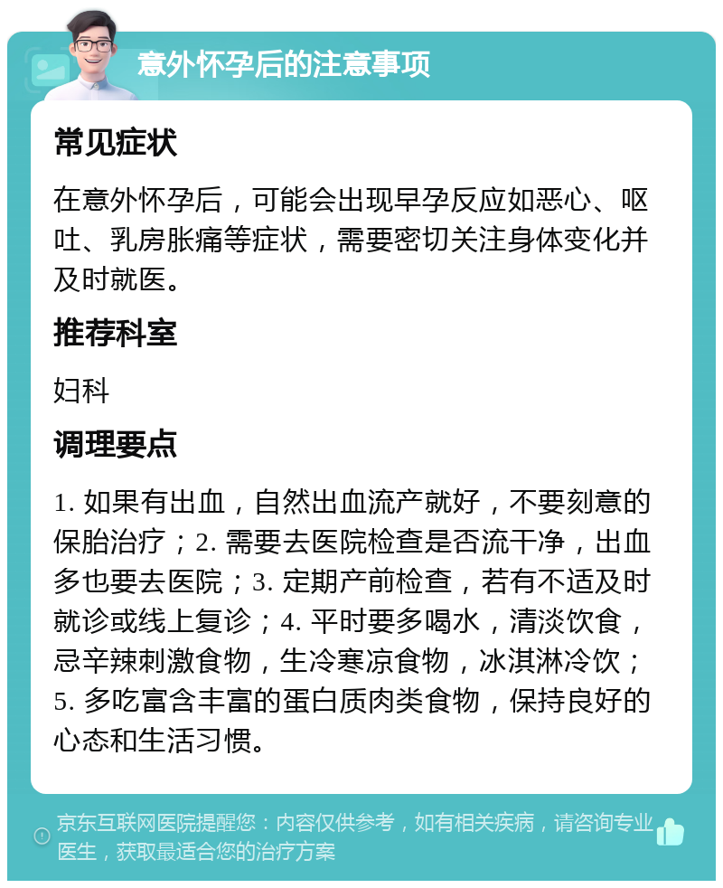 意外怀孕后的注意事项 常见症状 在意外怀孕后，可能会出现早孕反应如恶心、呕吐、乳房胀痛等症状，需要密切关注身体变化并及时就医。 推荐科室 妇科 调理要点 1. 如果有出血，自然出血流产就好，不要刻意的保胎治疗；2. 需要去医院检查是否流干净，出血多也要去医院；3. 定期产前检查，若有不适及时就诊或线上复诊；4. 平时要多喝水，清淡饮食，忌辛辣刺激食物，生冷寒凉食物，冰淇淋冷饮；5. 多吃富含丰富的蛋白质肉类食物，保持良好的心态和生活习惯。