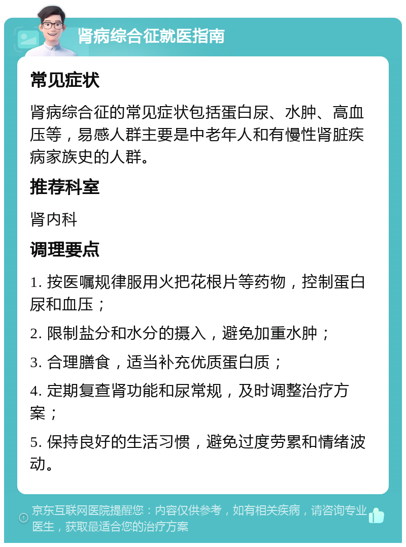 肾病综合征就医指南 常见症状 肾病综合征的常见症状包括蛋白尿、水肿、高血压等，易感人群主要是中老年人和有慢性肾脏疾病家族史的人群。 推荐科室 肾内科 调理要点 1. 按医嘱规律服用火把花根片等药物，控制蛋白尿和血压； 2. 限制盐分和水分的摄入，避免加重水肿； 3. 合理膳食，适当补充优质蛋白质； 4. 定期复查肾功能和尿常规，及时调整治疗方案； 5. 保持良好的生活习惯，避免过度劳累和情绪波动。