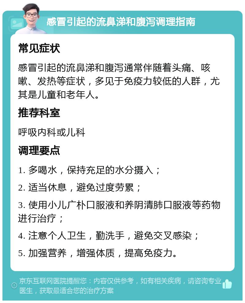 感冒引起的流鼻涕和腹泻调理指南 常见症状 感冒引起的流鼻涕和腹泻通常伴随着头痛、咳嗽、发热等症状，多见于免疫力较低的人群，尤其是儿童和老年人。 推荐科室 呼吸内科或儿科 调理要点 1. 多喝水，保持充足的水分摄入； 2. 适当休息，避免过度劳累； 3. 使用小儿广朴口服液和养阴清肺口服液等药物进行治疗； 4. 注意个人卫生，勤洗手，避免交叉感染； 5. 加强营养，增强体质，提高免疫力。