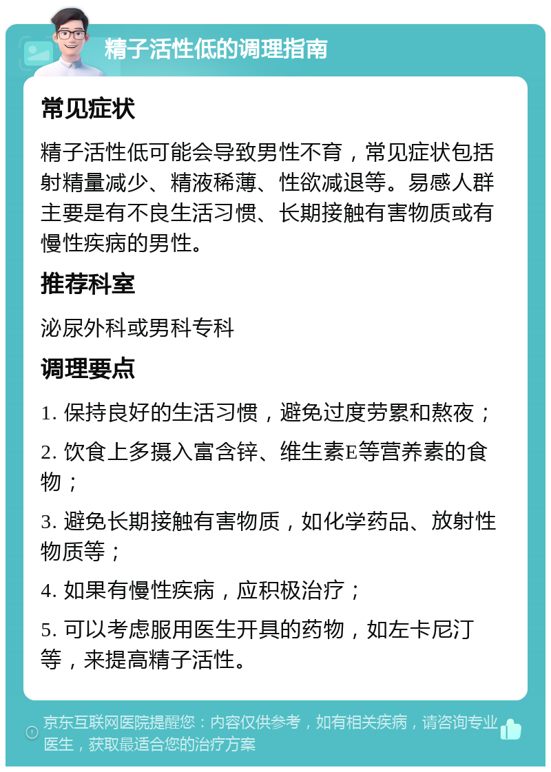 精子活性低的调理指南 常见症状 精子活性低可能会导致男性不育，常见症状包括射精量减少、精液稀薄、性欲减退等。易感人群主要是有不良生活习惯、长期接触有害物质或有慢性疾病的男性。 推荐科室 泌尿外科或男科专科 调理要点 1. 保持良好的生活习惯，避免过度劳累和熬夜； 2. 饮食上多摄入富含锌、维生素E等营养素的食物； 3. 避免长期接触有害物质，如化学药品、放射性物质等； 4. 如果有慢性疾病，应积极治疗； 5. 可以考虑服用医生开具的药物，如左卡尼汀等，来提高精子活性。