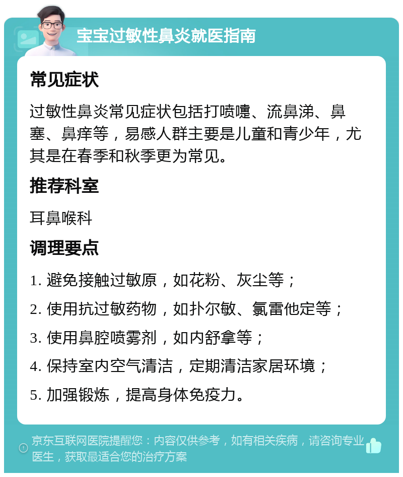 宝宝过敏性鼻炎就医指南 常见症状 过敏性鼻炎常见症状包括打喷嚏、流鼻涕、鼻塞、鼻痒等，易感人群主要是儿童和青少年，尤其是在春季和秋季更为常见。 推荐科室 耳鼻喉科 调理要点 1. 避免接触过敏原，如花粉、灰尘等； 2. 使用抗过敏药物，如扑尔敏、氯雷他定等； 3. 使用鼻腔喷雾剂，如内舒拿等； 4. 保持室内空气清洁，定期清洁家居环境； 5. 加强锻炼，提高身体免疫力。