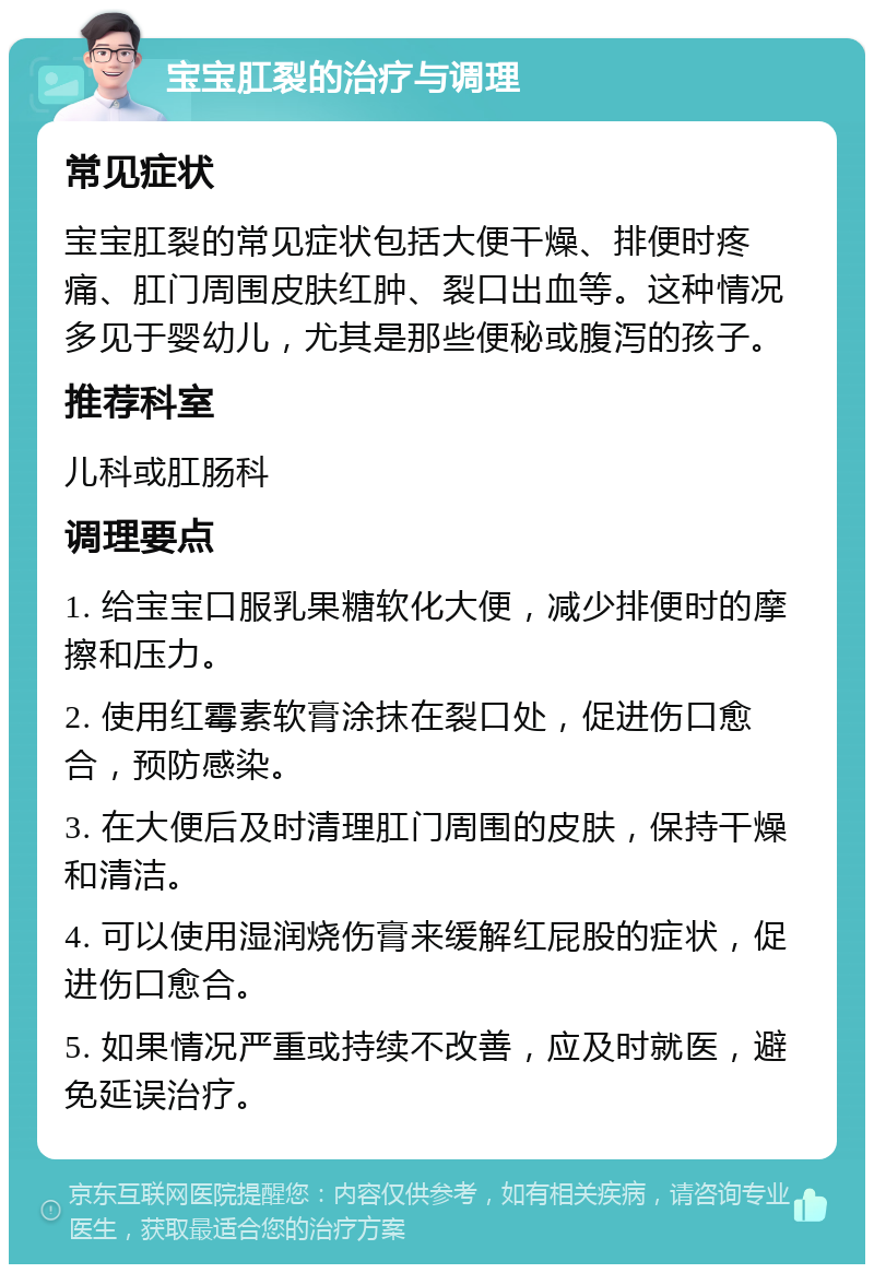 宝宝肛裂的治疗与调理 常见症状 宝宝肛裂的常见症状包括大便干燥、排便时疼痛、肛门周围皮肤红肿、裂口出血等。这种情况多见于婴幼儿，尤其是那些便秘或腹泻的孩子。 推荐科室 儿科或肛肠科 调理要点 1. 给宝宝口服乳果糖软化大便，减少排便时的摩擦和压力。 2. 使用红霉素软膏涂抹在裂口处，促进伤口愈合，预防感染。 3. 在大便后及时清理肛门周围的皮肤，保持干燥和清洁。 4. 可以使用湿润烧伤膏来缓解红屁股的症状，促进伤口愈合。 5. 如果情况严重或持续不改善，应及时就医，避免延误治疗。