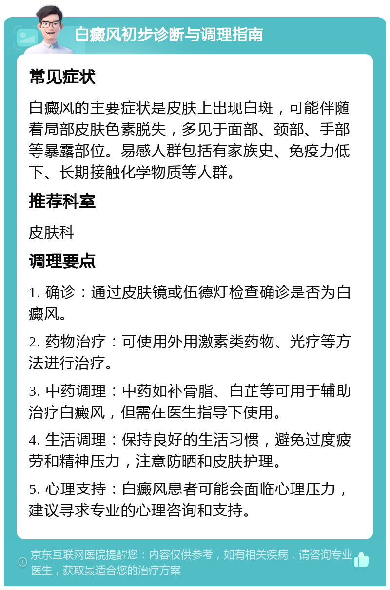 白癜风初步诊断与调理指南 常见症状 白癜风的主要症状是皮肤上出现白斑，可能伴随着局部皮肤色素脱失，多见于面部、颈部、手部等暴露部位。易感人群包括有家族史、免疫力低下、长期接触化学物质等人群。 推荐科室 皮肤科 调理要点 1. 确诊：通过皮肤镜或伍德灯检查确诊是否为白癜风。 2. 药物治疗：可使用外用激素类药物、光疗等方法进行治疗。 3. 中药调理：中药如补骨脂、白芷等可用于辅助治疗白癜风，但需在医生指导下使用。 4. 生活调理：保持良好的生活习惯，避免过度疲劳和精神压力，注意防晒和皮肤护理。 5. 心理支持：白癜风患者可能会面临心理压力，建议寻求专业的心理咨询和支持。