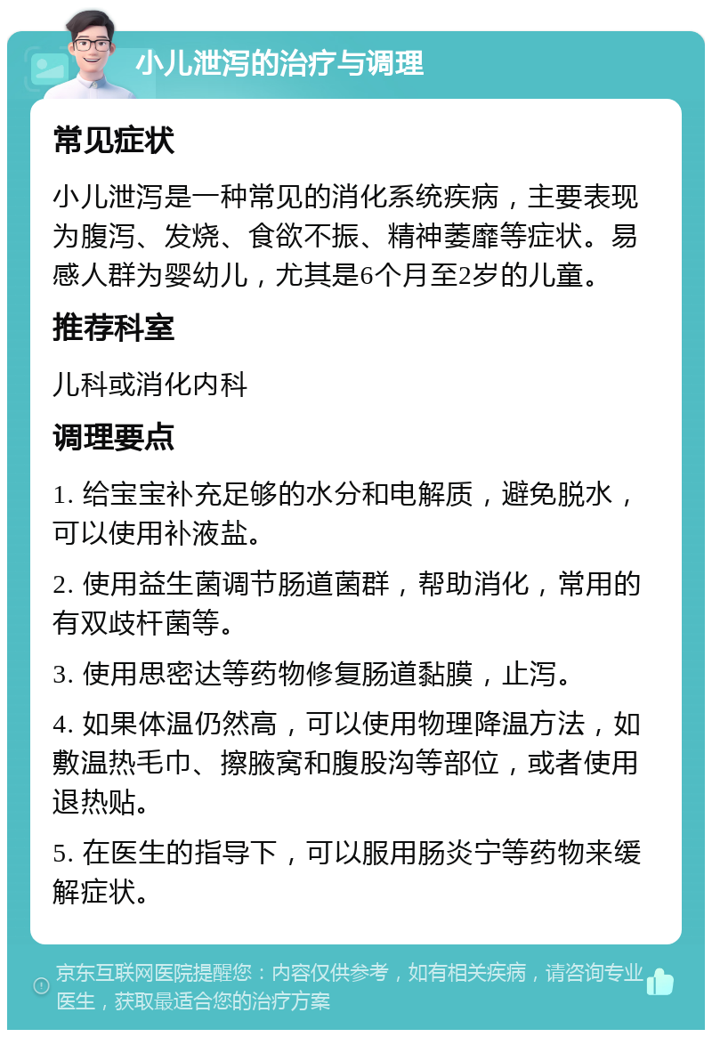 小儿泄泻的治疗与调理 常见症状 小儿泄泻是一种常见的消化系统疾病，主要表现为腹泻、发烧、食欲不振、精神萎靡等症状。易感人群为婴幼儿，尤其是6个月至2岁的儿童。 推荐科室 儿科或消化内科 调理要点 1. 给宝宝补充足够的水分和电解质，避免脱水，可以使用补液盐。 2. 使用益生菌调节肠道菌群，帮助消化，常用的有双歧杆菌等。 3. 使用思密达等药物修复肠道黏膜，止泻。 4. 如果体温仍然高，可以使用物理降温方法，如敷温热毛巾、擦腋窝和腹股沟等部位，或者使用退热贴。 5. 在医生的指导下，可以服用肠炎宁等药物来缓解症状。