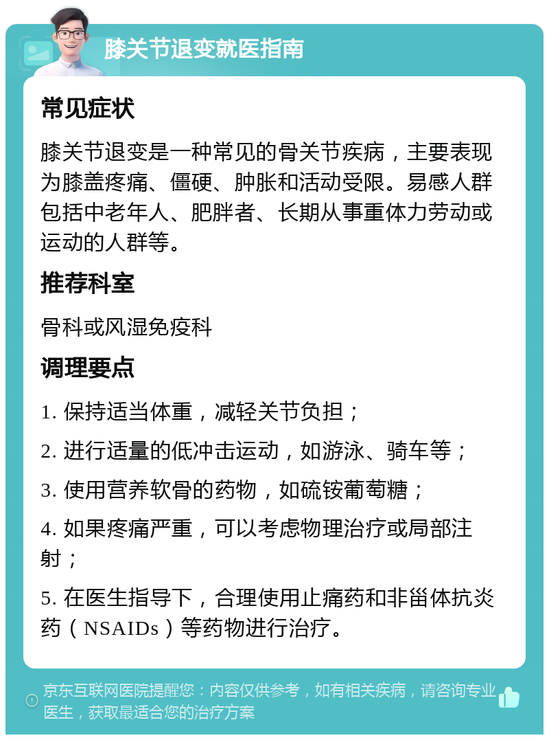 膝关节退变就医指南 常见症状 膝关节退变是一种常见的骨关节疾病，主要表现为膝盖疼痛、僵硬、肿胀和活动受限。易感人群包括中老年人、肥胖者、长期从事重体力劳动或运动的人群等。 推荐科室 骨科或风湿免疫科 调理要点 1. 保持适当体重，减轻关节负担； 2. 进行适量的低冲击运动，如游泳、骑车等； 3. 使用营养软骨的药物，如硫铵葡萄糖； 4. 如果疼痛严重，可以考虑物理治疗或局部注射； 5. 在医生指导下，合理使用止痛药和非甾体抗炎药（NSAIDs）等药物进行治疗。