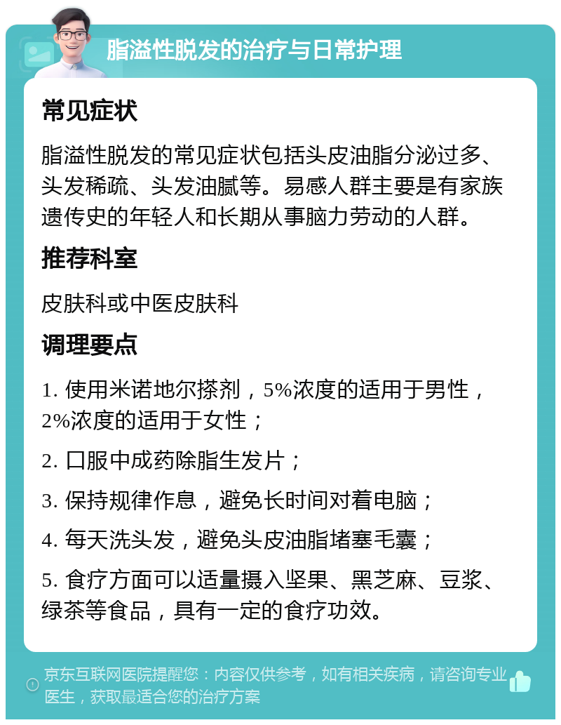 脂溢性脱发的治疗与日常护理 常见症状 脂溢性脱发的常见症状包括头皮油脂分泌过多、头发稀疏、头发油腻等。易感人群主要是有家族遗传史的年轻人和长期从事脑力劳动的人群。 推荐科室 皮肤科或中医皮肤科 调理要点 1. 使用米诺地尔搽剂，5%浓度的适用于男性，2%浓度的适用于女性； 2. 口服中成药除脂生发片； 3. 保持规律作息，避免长时间对着电脑； 4. 每天洗头发，避免头皮油脂堵塞毛囊； 5. 食疗方面可以适量摄入坚果、黑芝麻、豆浆、绿茶等食品，具有一定的食疗功效。