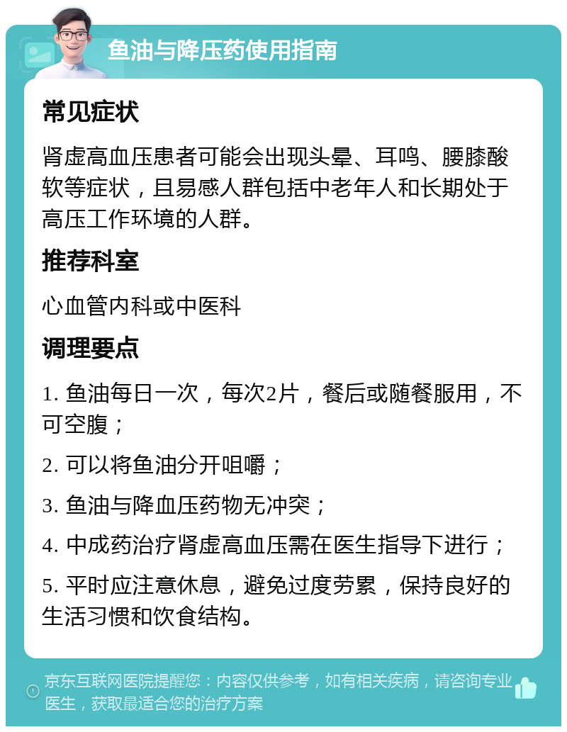 鱼油与降压药使用指南 常见症状 肾虚高血压患者可能会出现头晕、耳鸣、腰膝酸软等症状，且易感人群包括中老年人和长期处于高压工作环境的人群。 推荐科室 心血管内科或中医科 调理要点 1. 鱼油每日一次，每次2片，餐后或随餐服用，不可空腹； 2. 可以将鱼油分开咀嚼； 3. 鱼油与降血压药物无冲突； 4. 中成药治疗肾虚高血压需在医生指导下进行； 5. 平时应注意休息，避免过度劳累，保持良好的生活习惯和饮食结构。