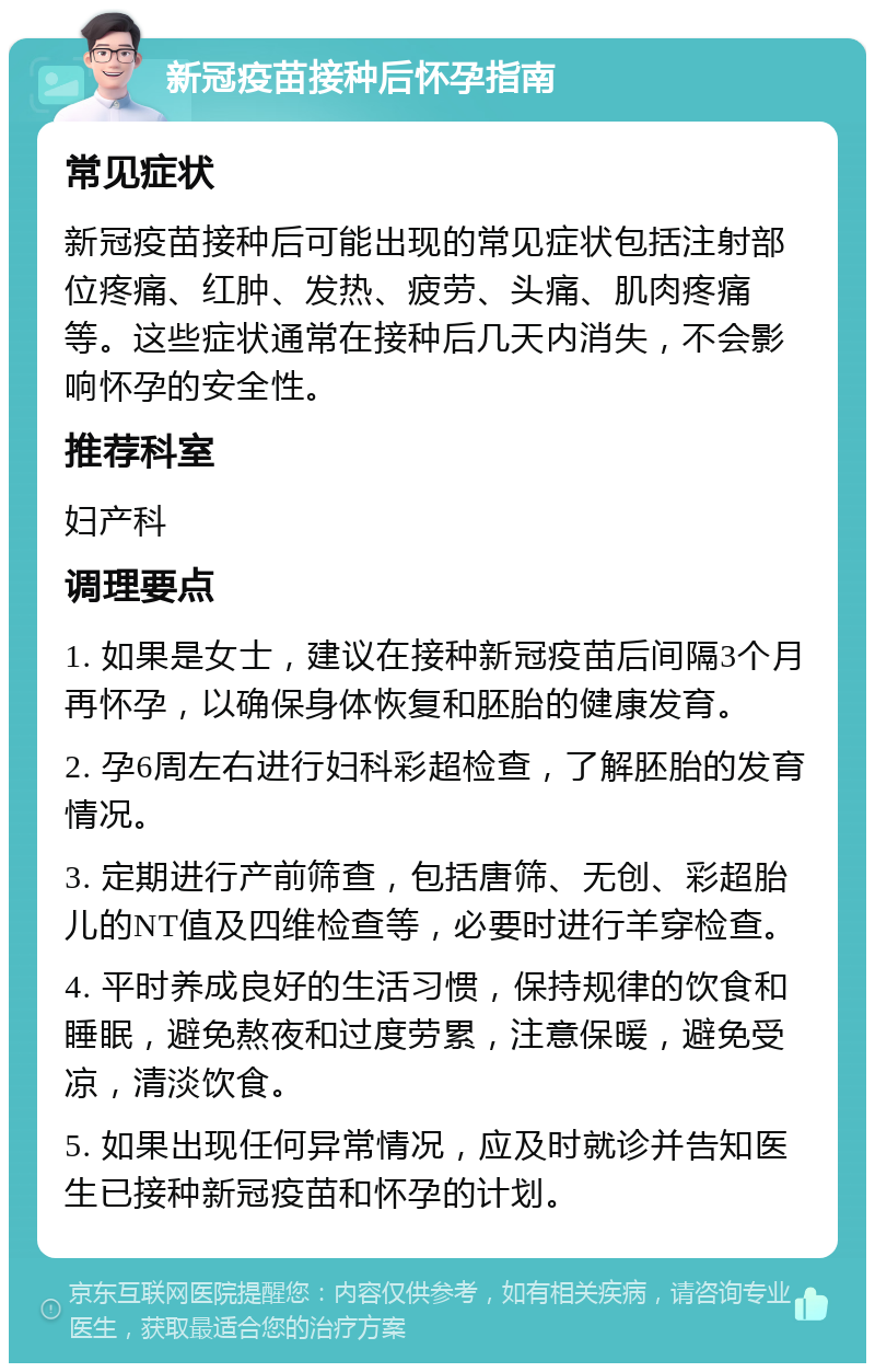 新冠疫苗接种后怀孕指南 常见症状 新冠疫苗接种后可能出现的常见症状包括注射部位疼痛、红肿、发热、疲劳、头痛、肌肉疼痛等。这些症状通常在接种后几天内消失，不会影响怀孕的安全性。 推荐科室 妇产科 调理要点 1. 如果是女士，建议在接种新冠疫苗后间隔3个月再怀孕，以确保身体恢复和胚胎的健康发育。 2. 孕6周左右进行妇科彩超检查，了解胚胎的发育情况。 3. 定期进行产前筛查，包括唐筛、无创、彩超胎儿的NT值及四维检查等，必要时进行羊穿检查。 4. 平时养成良好的生活习惯，保持规律的饮食和睡眠，避免熬夜和过度劳累，注意保暖，避免受凉，清淡饮食。 5. 如果出现任何异常情况，应及时就诊并告知医生已接种新冠疫苗和怀孕的计划。