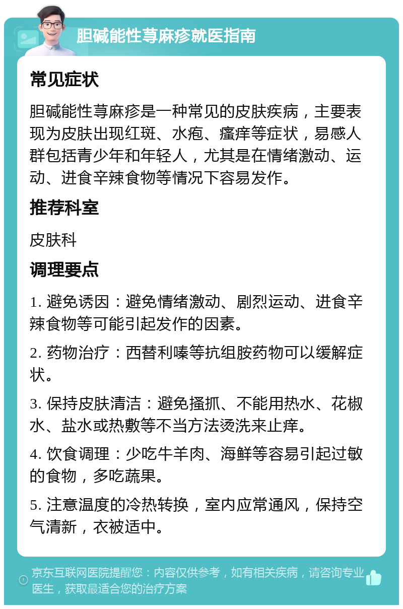 胆碱能性荨麻疹就医指南 常见症状 胆碱能性荨麻疹是一种常见的皮肤疾病，主要表现为皮肤出现红斑、水疱、瘙痒等症状，易感人群包括青少年和年轻人，尤其是在情绪激动、运动、进食辛辣食物等情况下容易发作。 推荐科室 皮肤科 调理要点 1. 避免诱因：避免情绪激动、剧烈运动、进食辛辣食物等可能引起发作的因素。 2. 药物治疗：西替利嗪等抗组胺药物可以缓解症状。 3. 保持皮肤清洁：避免搔抓、不能用热水、花椒水、盐水或热敷等不当方法烫洗来止痒。 4. 饮食调理：少吃牛羊肉、海鲜等容易引起过敏的食物，多吃蔬果。 5. 注意温度的冷热转换，室内应常通风，保持空气清新，衣被适中。