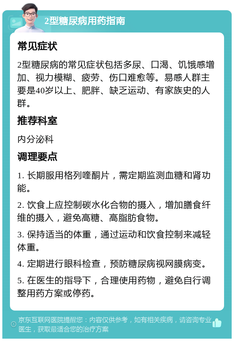 2型糖尿病用药指南 常见症状 2型糖尿病的常见症状包括多尿、口渴、饥饿感增加、视力模糊、疲劳、伤口难愈等。易感人群主要是40岁以上、肥胖、缺乏运动、有家族史的人群。 推荐科室 内分泌科 调理要点 1. 长期服用格列喹酮片，需定期监测血糖和肾功能。 2. 饮食上应控制碳水化合物的摄入，增加膳食纤维的摄入，避免高糖、高脂肪食物。 3. 保持适当的体重，通过运动和饮食控制来减轻体重。 4. 定期进行眼科检查，预防糖尿病视网膜病变。 5. 在医生的指导下，合理使用药物，避免自行调整用药方案或停药。