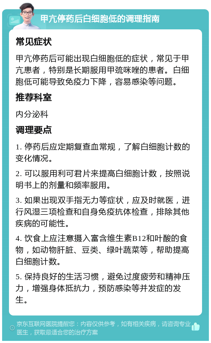 甲亢停药后白细胞低的调理指南 常见症状 甲亢停药后可能出现白细胞低的症状，常见于甲亢患者，特别是长期服用甲巯咪唑的患者。白细胞低可能导致免疫力下降，容易感染等问题。 推荐科室 内分泌科 调理要点 1. 停药后应定期复查血常规，了解白细胞计数的变化情况。 2. 可以服用利可君片来提高白细胞计数，按照说明书上的剂量和频率服用。 3. 如果出现双手指无力等症状，应及时就医，进行风湿三项检查和自身免疫抗体检查，排除其他疾病的可能性。 4. 饮食上应注意摄入富含维生素B12和叶酸的食物，如动物肝脏、豆类、绿叶蔬菜等，帮助提高白细胞计数。 5. 保持良好的生活习惯，避免过度疲劳和精神压力，增强身体抵抗力，预防感染等并发症的发生。