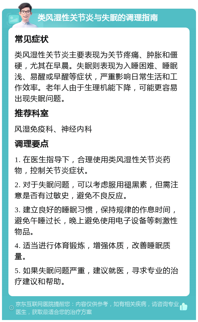 类风湿性关节炎与失眠的调理指南 常见症状 类风湿性关节炎主要表现为关节疼痛、肿胀和僵硬，尤其在早晨。失眠则表现为入睡困难、睡眠浅、易醒或早醒等症状，严重影响日常生活和工作效率。老年人由于生理机能下降，可能更容易出现失眠问题。 推荐科室 风湿免疫科、神经内科 调理要点 1. 在医生指导下，合理使用类风湿性关节炎药物，控制关节炎症状。 2. 对于失眠问题，可以考虑服用褪黑素，但需注意是否有过敏史，避免不良反应。 3. 建立良好的睡眠习惯，保持规律的作息时间，避免午睡过长，晚上避免使用电子设备等刺激性物品。 4. 适当进行体育锻炼，增强体质，改善睡眠质量。 5. 如果失眠问题严重，建议就医，寻求专业的治疗建议和帮助。