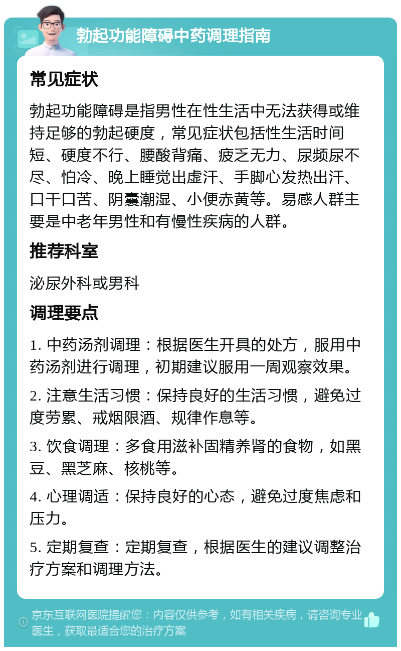 勃起功能障碍中药调理指南 常见症状 勃起功能障碍是指男性在性生活中无法获得或维持足够的勃起硬度，常见症状包括性生活时间短、硬度不行、腰酸背痛、疲乏无力、尿频尿不尽、怕冷、晚上睡觉出虚汗、手脚心发热出汗、口干口苦、阴囊潮湿、小便赤黄等。易感人群主要是中老年男性和有慢性疾病的人群。 推荐科室 泌尿外科或男科 调理要点 1. 中药汤剂调理：根据医生开具的处方，服用中药汤剂进行调理，初期建议服用一周观察效果。 2. 注意生活习惯：保持良好的生活习惯，避免过度劳累、戒烟限酒、规律作息等。 3. 饮食调理：多食用滋补固精养肾的食物，如黑豆、黑芝麻、核桃等。 4. 心理调适：保持良好的心态，避免过度焦虑和压力。 5. 定期复查：定期复查，根据医生的建议调整治疗方案和调理方法。