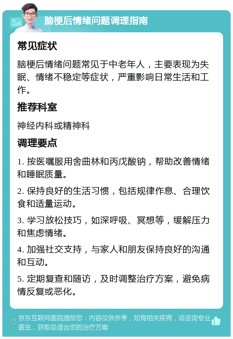 脑梗后情绪问题调理指南 常见症状 脑梗后情绪问题常见于中老年人，主要表现为失眠、情绪不稳定等症状，严重影响日常生活和工作。 推荐科室 神经内科或精神科 调理要点 1. 按医嘱服用舍曲林和丙戊酸钠，帮助改善情绪和睡眠质量。 2. 保持良好的生活习惯，包括规律作息、合理饮食和适量运动。 3. 学习放松技巧，如深呼吸、冥想等，缓解压力和焦虑情绪。 4. 加强社交支持，与家人和朋友保持良好的沟通和互动。 5. 定期复查和随访，及时调整治疗方案，避免病情反复或恶化。