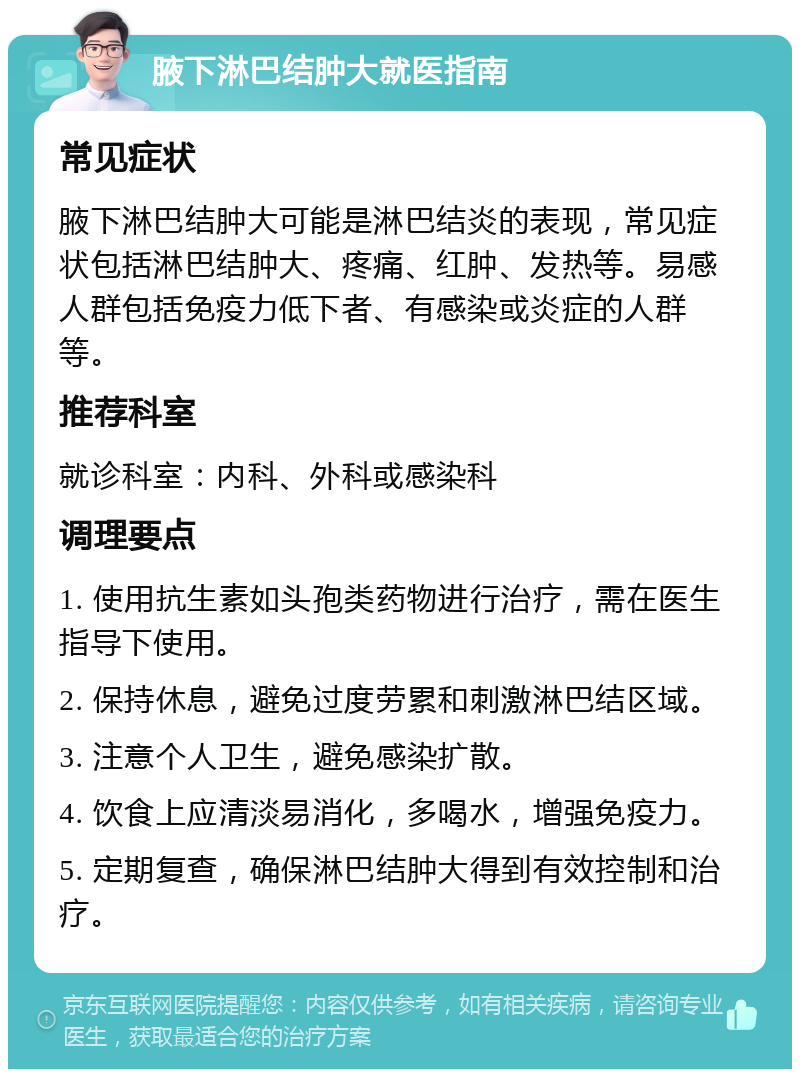 腋下淋巴结肿大就医指南 常见症状 腋下淋巴结肿大可能是淋巴结炎的表现，常见症状包括淋巴结肿大、疼痛、红肿、发热等。易感人群包括免疫力低下者、有感染或炎症的人群等。 推荐科室 就诊科室：内科、外科或感染科 调理要点 1. 使用抗生素如头孢类药物进行治疗，需在医生指导下使用。 2. 保持休息，避免过度劳累和刺激淋巴结区域。 3. 注意个人卫生，避免感染扩散。 4. 饮食上应清淡易消化，多喝水，增强免疫力。 5. 定期复查，确保淋巴结肿大得到有效控制和治疗。