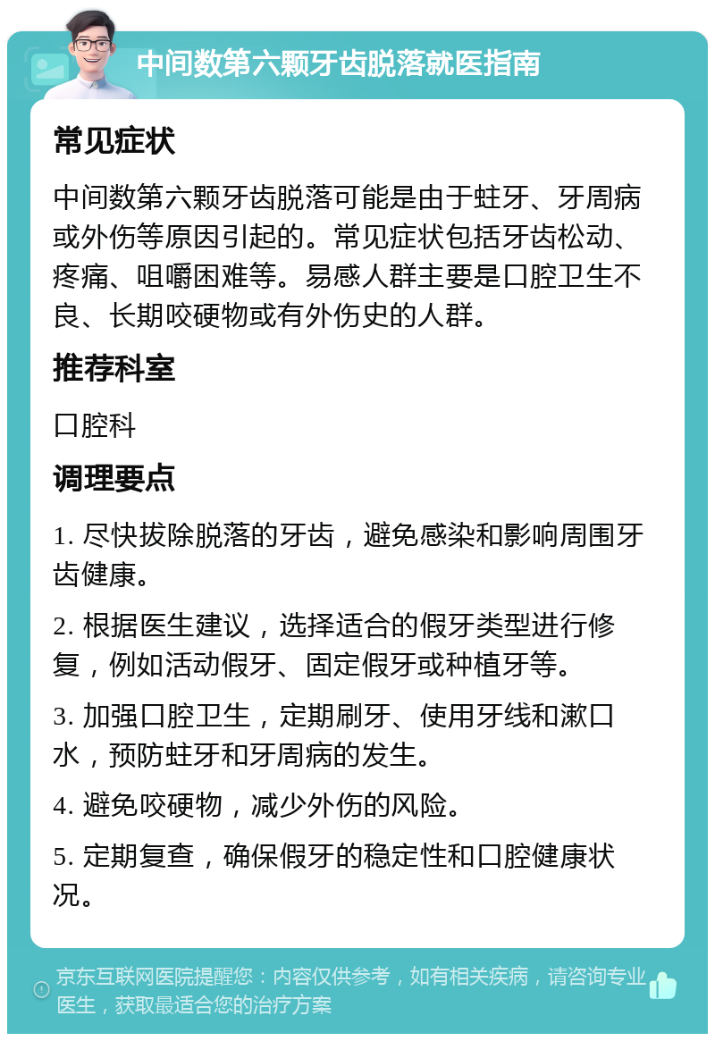 中间数第六颗牙齿脱落就医指南 常见症状 中间数第六颗牙齿脱落可能是由于蛀牙、牙周病或外伤等原因引起的。常见症状包括牙齿松动、疼痛、咀嚼困难等。易感人群主要是口腔卫生不良、长期咬硬物或有外伤史的人群。 推荐科室 口腔科 调理要点 1. 尽快拔除脱落的牙齿，避免感染和影响周围牙齿健康。 2. 根据医生建议，选择适合的假牙类型进行修复，例如活动假牙、固定假牙或种植牙等。 3. 加强口腔卫生，定期刷牙、使用牙线和漱口水，预防蛀牙和牙周病的发生。 4. 避免咬硬物，减少外伤的风险。 5. 定期复查，确保假牙的稳定性和口腔健康状况。