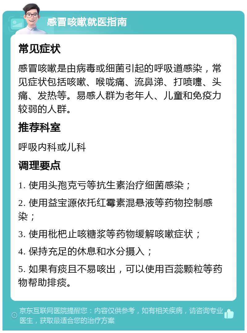 感冒咳嗽就医指南 常见症状 感冒咳嗽是由病毒或细菌引起的呼吸道感染，常见症状包括咳嗽、喉咙痛、流鼻涕、打喷嚏、头痛、发热等。易感人群为老年人、儿童和免疫力较弱的人群。 推荐科室 呼吸内科或儿科 调理要点 1. 使用头孢克亏等抗生素治疗细菌感染； 2. 使用益宝源依托红霉素混悬液等药物控制感染； 3. 使用枇杷止咳糖浆等药物缓解咳嗽症状； 4. 保持充足的休息和水分摄入； 5. 如果有痰且不易咳出，可以使用百蕊颗粒等药物帮助排痰。