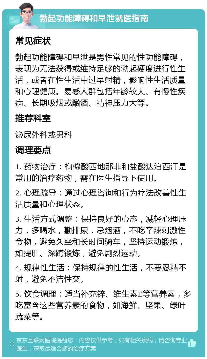 勃起功能障碍和早泄就医指南 常见症状 勃起功能障碍和早泄是男性常见的性功能障碍，表现为无法获得或维持足够的勃起硬度进行性生活，或者在性生活中过早射精，影响性生活质量和心理健康。易感人群包括年龄较大、有慢性疾病、长期吸烟或酗酒、精神压力大等。 推荐科室 泌尿外科或男科 调理要点 1. 药物治疗：枸橼酸西地那非和盐酸达泊西汀是常用的治疗药物，需在医生指导下使用。 2. 心理疏导：通过心理咨询和行为疗法改善性生活质量和心理状态。 3. 生活方式调整：保持良好的心态，减轻心理压力，多喝水，勤排尿，忌烟酒，不吃辛辣刺激性食物，避免久坐和长时间骑车，坚持运动锻炼，如提肛、深蹲锻炼，避免剧烈运动。 4. 规律性生活：保持规律的性生活，不要忍精不射，避免不洁性交。 5. 饮食调理：适当补充锌、维生素E等营养素，多吃富含这些营养素的食物，如海鲜、坚果、绿叶蔬菜等。