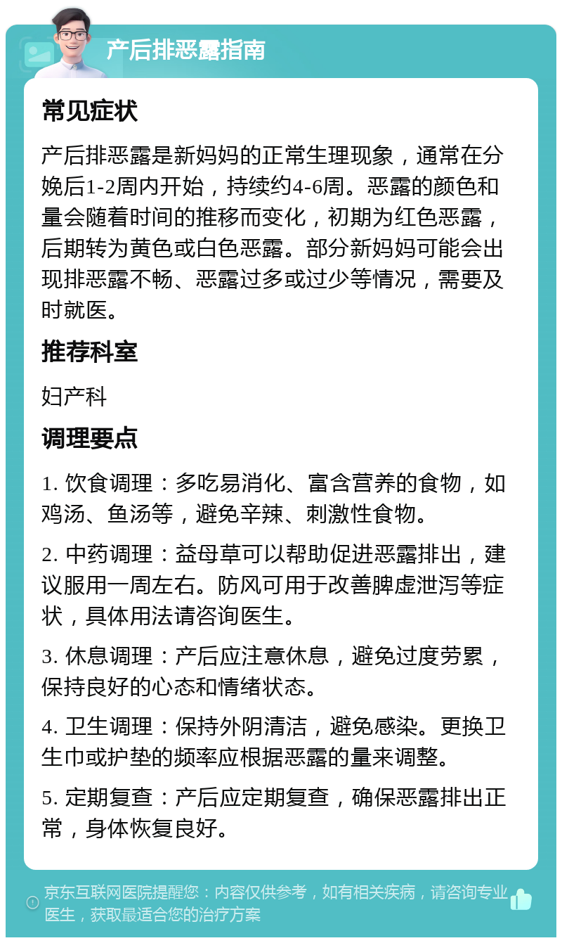 产后排恶露指南 常见症状 产后排恶露是新妈妈的正常生理现象，通常在分娩后1-2周内开始，持续约4-6周。恶露的颜色和量会随着时间的推移而变化，初期为红色恶露，后期转为黄色或白色恶露。部分新妈妈可能会出现排恶露不畅、恶露过多或过少等情况，需要及时就医。 推荐科室 妇产科 调理要点 1. 饮食调理：多吃易消化、富含营养的食物，如鸡汤、鱼汤等，避免辛辣、刺激性食物。 2. 中药调理：益母草可以帮助促进恶露排出，建议服用一周左右。防风可用于改善脾虚泄泻等症状，具体用法请咨询医生。 3. 休息调理：产后应注意休息，避免过度劳累，保持良好的心态和情绪状态。 4. 卫生调理：保持外阴清洁，避免感染。更换卫生巾或护垫的频率应根据恶露的量来调整。 5. 定期复查：产后应定期复查，确保恶露排出正常，身体恢复良好。