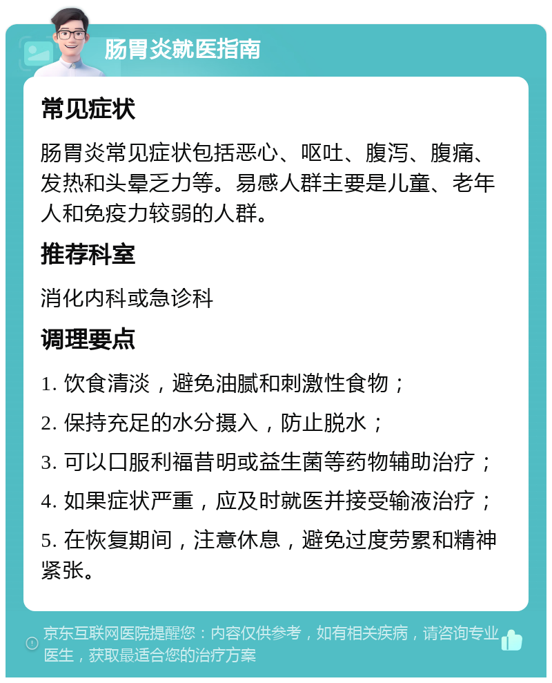 肠胃炎就医指南 常见症状 肠胃炎常见症状包括恶心、呕吐、腹泻、腹痛、发热和头晕乏力等。易感人群主要是儿童、老年人和免疫力较弱的人群。 推荐科室 消化内科或急诊科 调理要点 1. 饮食清淡，避免油腻和刺激性食物； 2. 保持充足的水分摄入，防止脱水； 3. 可以口服利福昔明或益生菌等药物辅助治疗； 4. 如果症状严重，应及时就医并接受输液治疗； 5. 在恢复期间，注意休息，避免过度劳累和精神紧张。