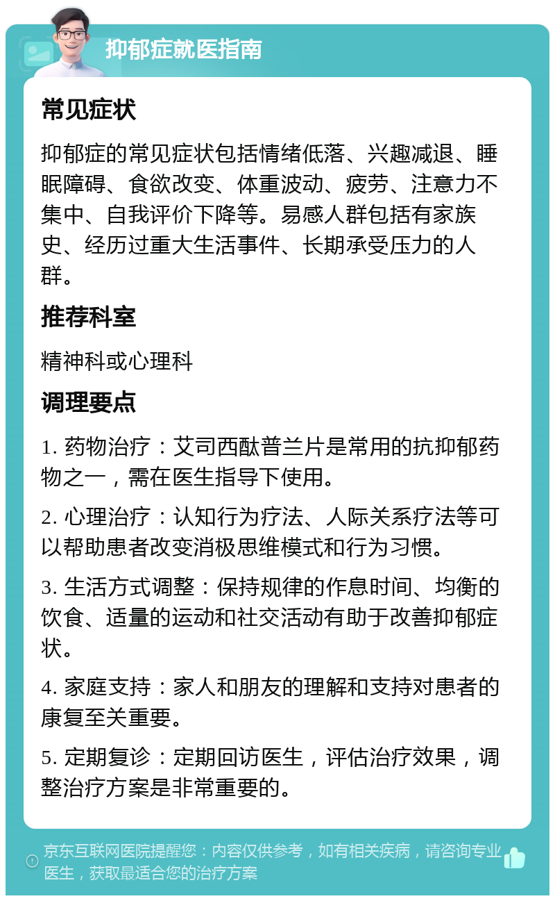 抑郁症就医指南 常见症状 抑郁症的常见症状包括情绪低落、兴趣减退、睡眠障碍、食欲改变、体重波动、疲劳、注意力不集中、自我评价下降等。易感人群包括有家族史、经历过重大生活事件、长期承受压力的人群。 推荐科室 精神科或心理科 调理要点 1. 药物治疗：艾司西酞普兰片是常用的抗抑郁药物之一，需在医生指导下使用。 2. 心理治疗：认知行为疗法、人际关系疗法等可以帮助患者改变消极思维模式和行为习惯。 3. 生活方式调整：保持规律的作息时间、均衡的饮食、适量的运动和社交活动有助于改善抑郁症状。 4. 家庭支持：家人和朋友的理解和支持对患者的康复至关重要。 5. 定期复诊：定期回访医生，评估治疗效果，调整治疗方案是非常重要的。