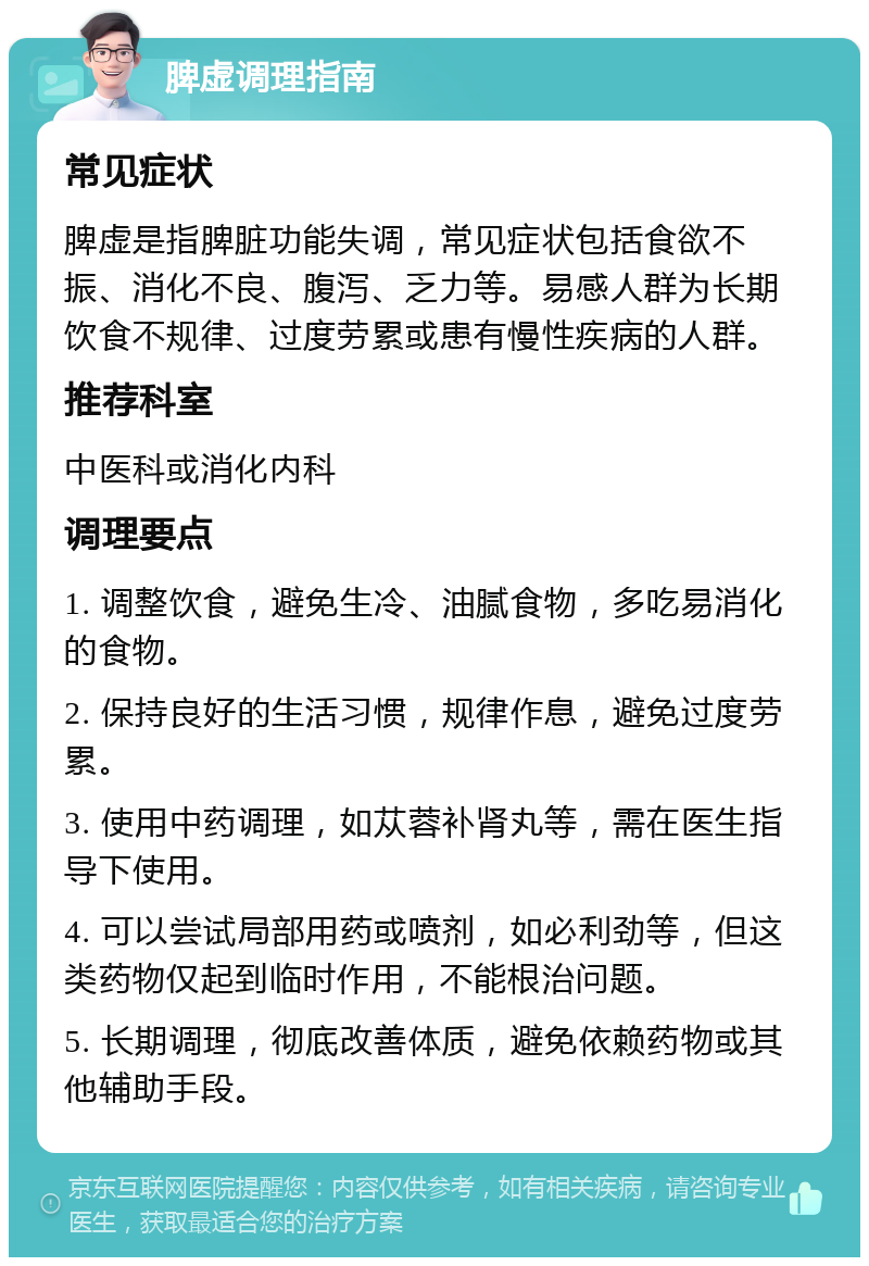 脾虚调理指南 常见症状 脾虚是指脾脏功能失调，常见症状包括食欲不振、消化不良、腹泻、乏力等。易感人群为长期饮食不规律、过度劳累或患有慢性疾病的人群。 推荐科室 中医科或消化内科 调理要点 1. 调整饮食，避免生冷、油腻食物，多吃易消化的食物。 2. 保持良好的生活习惯，规律作息，避免过度劳累。 3. 使用中药调理，如苁蓉补肾丸等，需在医生指导下使用。 4. 可以尝试局部用药或喷剂，如必利劲等，但这类药物仅起到临时作用，不能根治问题。 5. 长期调理，彻底改善体质，避免依赖药物或其他辅助手段。