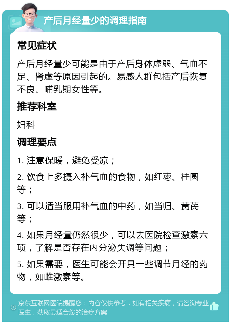 产后月经量少的调理指南 常见症状 产后月经量少可能是由于产后身体虚弱、气血不足、肾虚等原因引起的。易感人群包括产后恢复不良、哺乳期女性等。 推荐科室 妇科 调理要点 1. 注意保暖，避免受凉； 2. 饮食上多摄入补气血的食物，如红枣、桂圆等； 3. 可以适当服用补气血的中药，如当归、黄芪等； 4. 如果月经量仍然很少，可以去医院检查激素六项，了解是否存在内分泌失调等问题； 5. 如果需要，医生可能会开具一些调节月经的药物，如雌激素等。