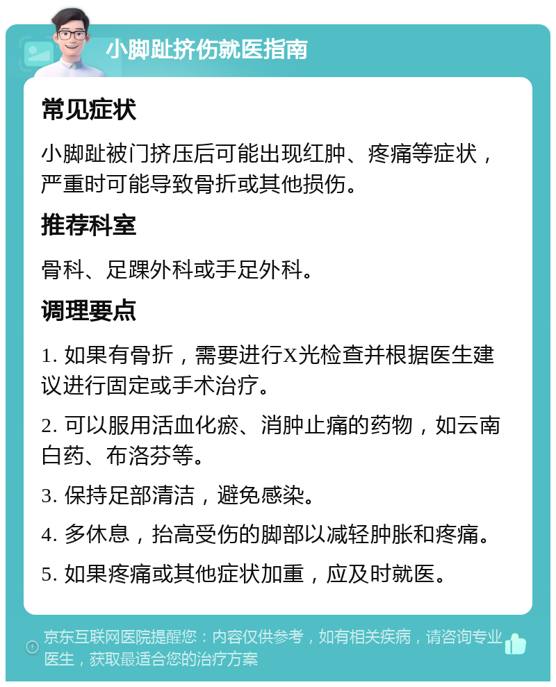 小脚趾挤伤就医指南 常见症状 小脚趾被门挤压后可能出现红肿、疼痛等症状，严重时可能导致骨折或其他损伤。 推荐科室 骨科、足踝外科或手足外科。 调理要点 1. 如果有骨折，需要进行X光检查并根据医生建议进行固定或手术治疗。 2. 可以服用活血化瘀、消肿止痛的药物，如云南白药、布洛芬等。 3. 保持足部清洁，避免感染。 4. 多休息，抬高受伤的脚部以减轻肿胀和疼痛。 5. 如果疼痛或其他症状加重，应及时就医。