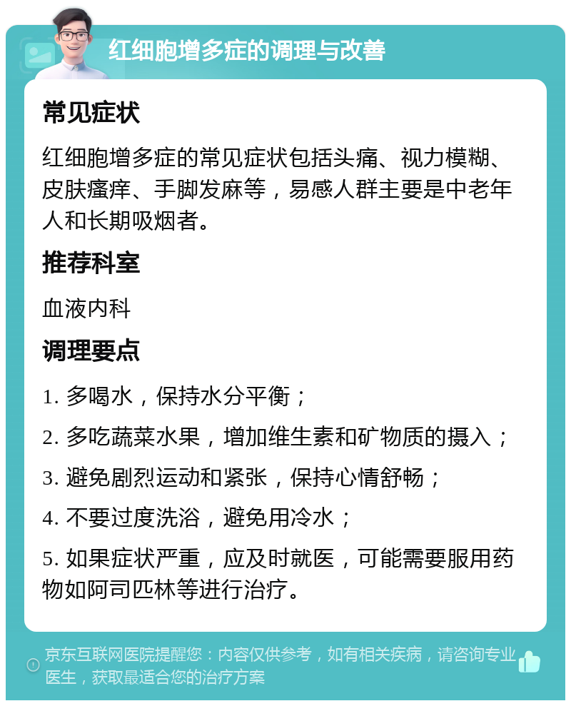 红细胞增多症的调理与改善 常见症状 红细胞增多症的常见症状包括头痛、视力模糊、皮肤瘙痒、手脚发麻等，易感人群主要是中老年人和长期吸烟者。 推荐科室 血液内科 调理要点 1. 多喝水，保持水分平衡； 2. 多吃蔬菜水果，增加维生素和矿物质的摄入； 3. 避免剧烈运动和紧张，保持心情舒畅； 4. 不要过度洗浴，避免用冷水； 5. 如果症状严重，应及时就医，可能需要服用药物如阿司匹林等进行治疗。