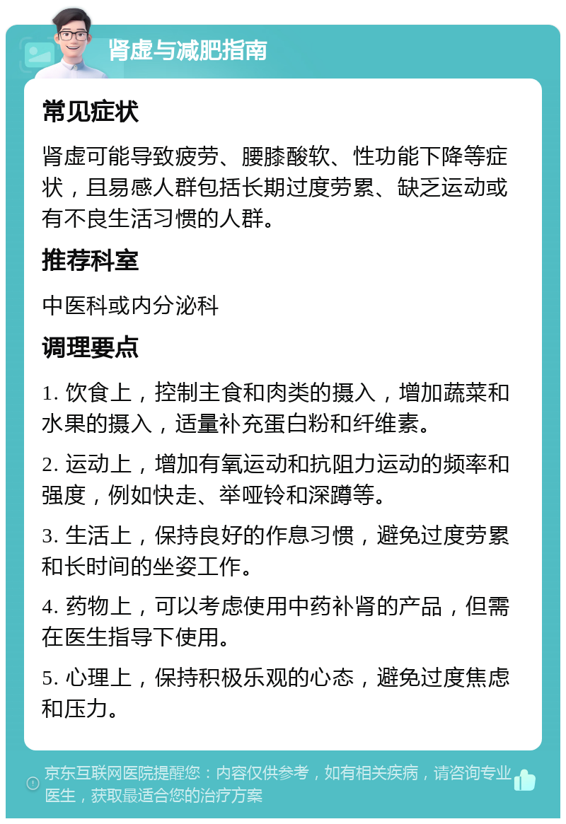 肾虚与减肥指南 常见症状 肾虚可能导致疲劳、腰膝酸软、性功能下降等症状，且易感人群包括长期过度劳累、缺乏运动或有不良生活习惯的人群。 推荐科室 中医科或内分泌科 调理要点 1. 饮食上，控制主食和肉类的摄入，增加蔬菜和水果的摄入，适量补充蛋白粉和纤维素。 2. 运动上，增加有氧运动和抗阻力运动的频率和强度，例如快走、举哑铃和深蹲等。 3. 生活上，保持良好的作息习惯，避免过度劳累和长时间的坐姿工作。 4. 药物上，可以考虑使用中药补肾的产品，但需在医生指导下使用。 5. 心理上，保持积极乐观的心态，避免过度焦虑和压力。