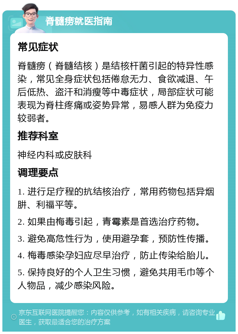 脊髓痨就医指南 常见症状 脊髓痨（脊髓结核）是结核杆菌引起的特异性感染，常见全身症状包括倦怠无力、食欲减退、午后低热、盗汗和消瘦等中毒症状，局部症状可能表现为脊柱疼痛或姿势异常，易感人群为免疫力较弱者。 推荐科室 神经内科或皮肤科 调理要点 1. 进行足疗程的抗结核治疗，常用药物包括异烟肼、利福平等。 2. 如果由梅毒引起，青霉素是首选治疗药物。 3. 避免高危性行为，使用避孕套，预防性传播。 4. 梅毒感染孕妇应尽早治疗，防止传染给胎儿。 5. 保持良好的个人卫生习惯，避免共用毛巾等个人物品，减少感染风险。