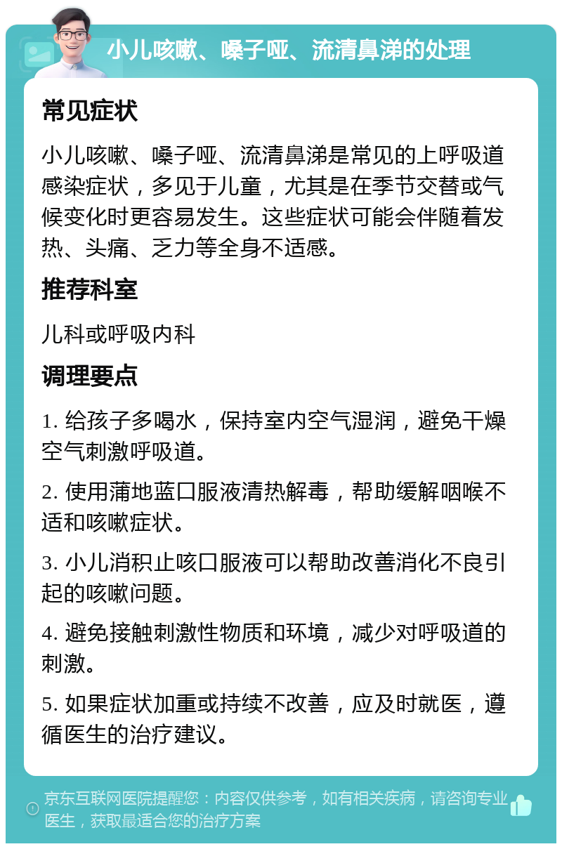 小儿咳嗽、嗓子哑、流清鼻涕的处理 常见症状 小儿咳嗽、嗓子哑、流清鼻涕是常见的上呼吸道感染症状，多见于儿童，尤其是在季节交替或气候变化时更容易发生。这些症状可能会伴随着发热、头痛、乏力等全身不适感。 推荐科室 儿科或呼吸内科 调理要点 1. 给孩子多喝水，保持室内空气湿润，避免干燥空气刺激呼吸道。 2. 使用蒲地蓝口服液清热解毒，帮助缓解咽喉不适和咳嗽症状。 3. 小儿消积止咳口服液可以帮助改善消化不良引起的咳嗽问题。 4. 避免接触刺激性物质和环境，减少对呼吸道的刺激。 5. 如果症状加重或持续不改善，应及时就医，遵循医生的治疗建议。