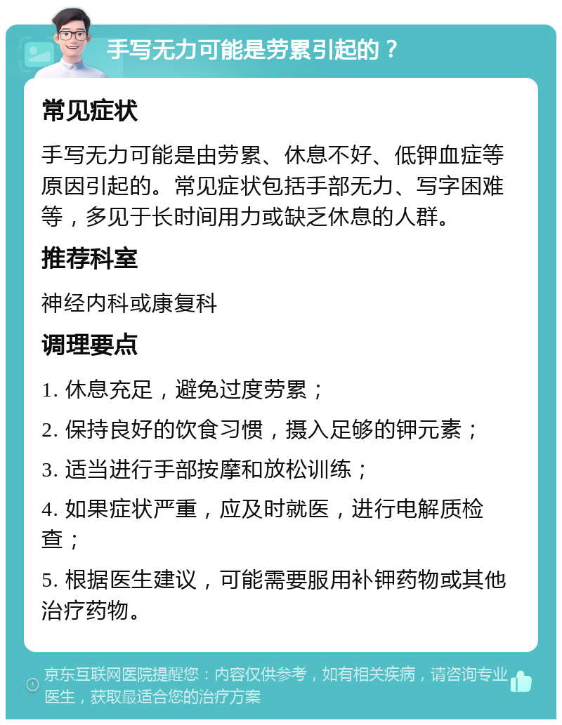 手写无力可能是劳累引起的？ 常见症状 手写无力可能是由劳累、休息不好、低钾血症等原因引起的。常见症状包括手部无力、写字困难等，多见于长时间用力或缺乏休息的人群。 推荐科室 神经内科或康复科 调理要点 1. 休息充足，避免过度劳累； 2. 保持良好的饮食习惯，摄入足够的钾元素； 3. 适当进行手部按摩和放松训练； 4. 如果症状严重，应及时就医，进行电解质检查； 5. 根据医生建议，可能需要服用补钾药物或其他治疗药物。