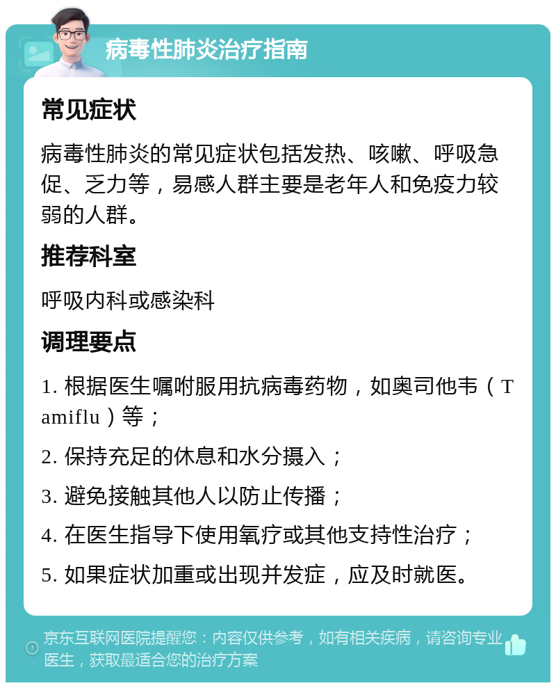 病毒性肺炎治疗指南 常见症状 病毒性肺炎的常见症状包括发热、咳嗽、呼吸急促、乏力等，易感人群主要是老年人和免疫力较弱的人群。 推荐科室 呼吸内科或感染科 调理要点 1. 根据医生嘱咐服用抗病毒药物，如奥司他韦（Tamiflu）等； 2. 保持充足的休息和水分摄入； 3. 避免接触其他人以防止传播； 4. 在医生指导下使用氧疗或其他支持性治疗； 5. 如果症状加重或出现并发症，应及时就医。