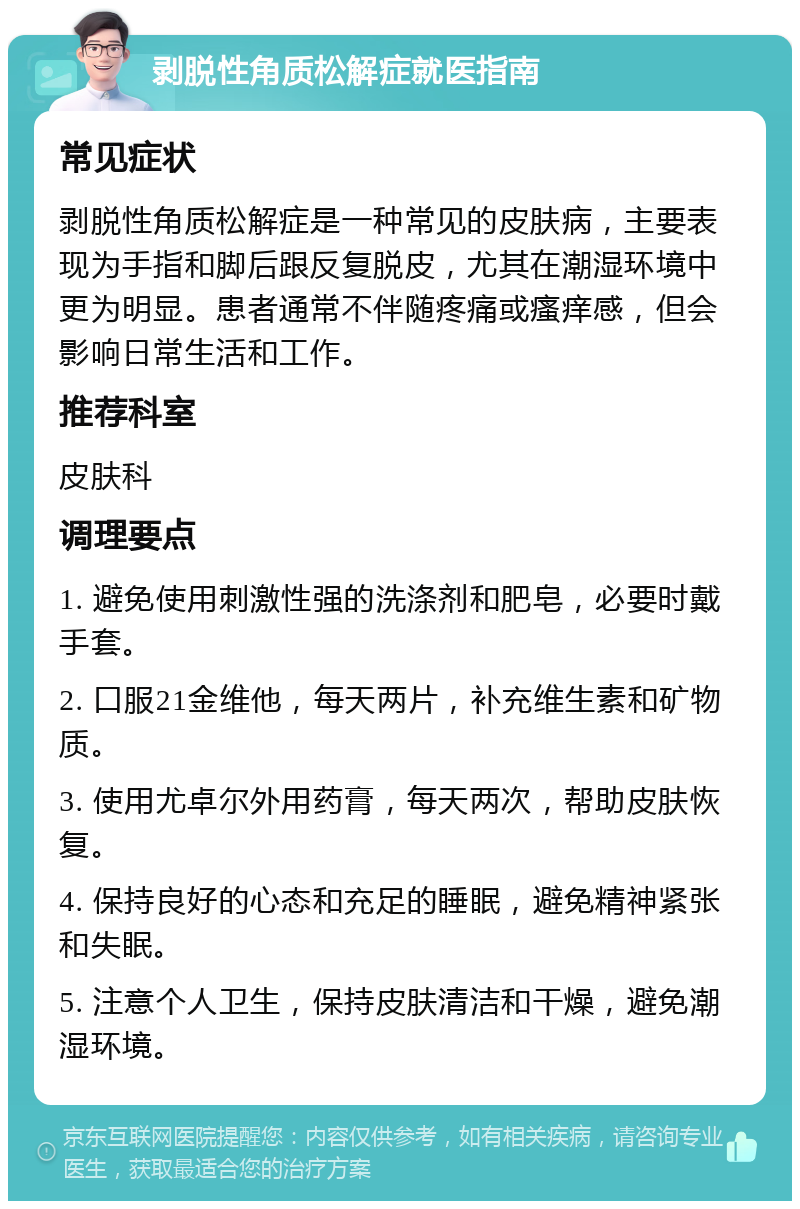 剥脱性角质松解症就医指南 常见症状 剥脱性角质松解症是一种常见的皮肤病，主要表现为手指和脚后跟反复脱皮，尤其在潮湿环境中更为明显。患者通常不伴随疼痛或瘙痒感，但会影响日常生活和工作。 推荐科室 皮肤科 调理要点 1. 避免使用刺激性强的洗涤剂和肥皂，必要时戴手套。 2. 口服21金维他，每天两片，补充维生素和矿物质。 3. 使用尤卓尔外用药膏，每天两次，帮助皮肤恢复。 4. 保持良好的心态和充足的睡眠，避免精神紧张和失眠。 5. 注意个人卫生，保持皮肤清洁和干燥，避免潮湿环境。