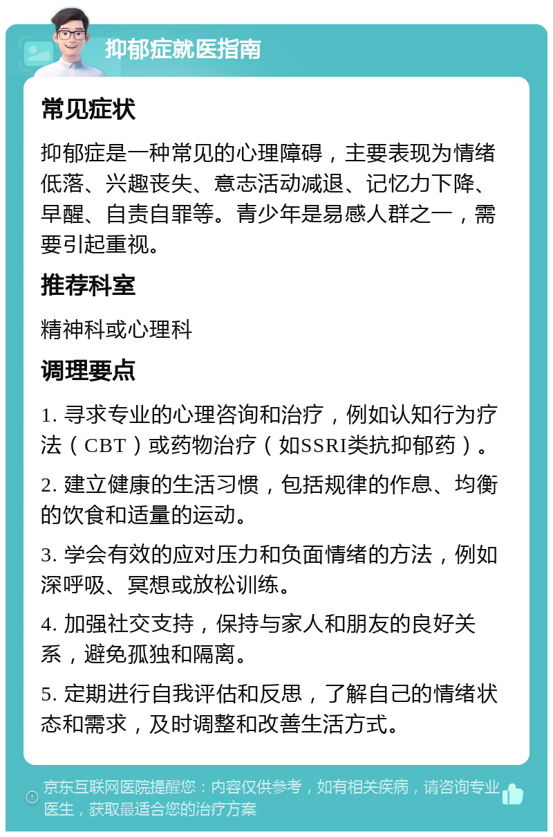 抑郁症就医指南 常见症状 抑郁症是一种常见的心理障碍，主要表现为情绪低落、兴趣丧失、意志活动减退、记忆力下降、早醒、自责自罪等。青少年是易感人群之一，需要引起重视。 推荐科室 精神科或心理科 调理要点 1. 寻求专业的心理咨询和治疗，例如认知行为疗法（CBT）或药物治疗（如SSRI类抗抑郁药）。 2. 建立健康的生活习惯，包括规律的作息、均衡的饮食和适量的运动。 3. 学会有效的应对压力和负面情绪的方法，例如深呼吸、冥想或放松训练。 4. 加强社交支持，保持与家人和朋友的良好关系，避免孤独和隔离。 5. 定期进行自我评估和反思，了解自己的情绪状态和需求，及时调整和改善生活方式。