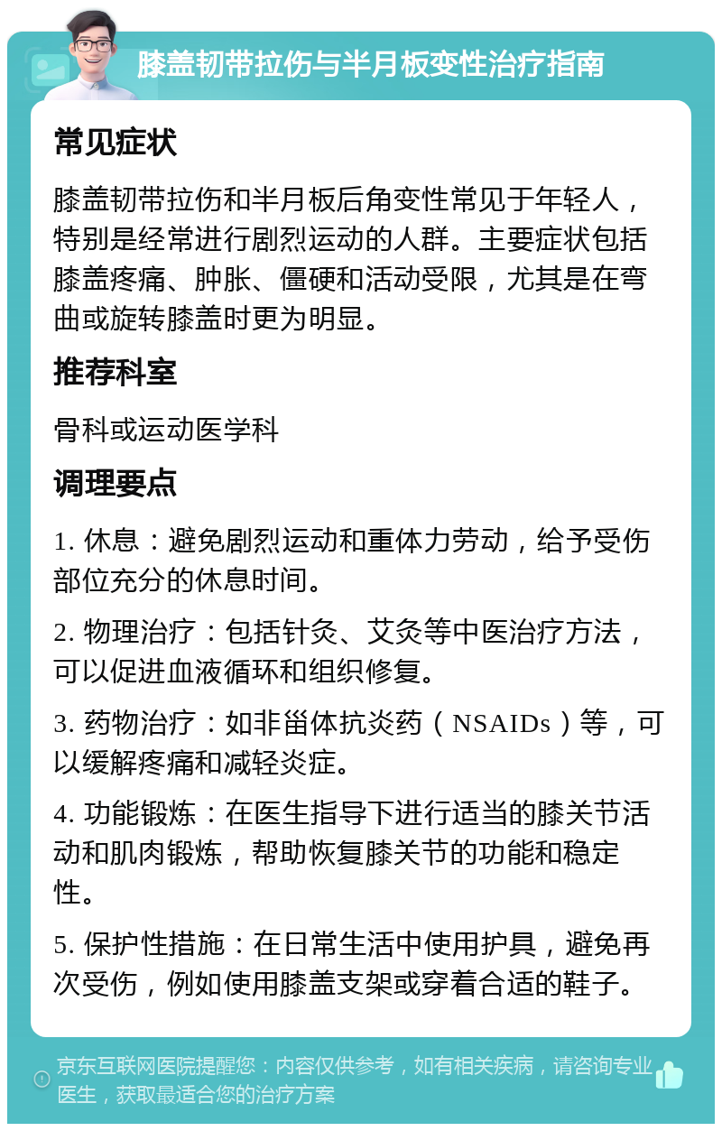 膝盖韧带拉伤与半月板变性治疗指南 常见症状 膝盖韧带拉伤和半月板后角变性常见于年轻人，特别是经常进行剧烈运动的人群。主要症状包括膝盖疼痛、肿胀、僵硬和活动受限，尤其是在弯曲或旋转膝盖时更为明显。 推荐科室 骨科或运动医学科 调理要点 1. 休息：避免剧烈运动和重体力劳动，给予受伤部位充分的休息时间。 2. 物理治疗：包括针灸、艾灸等中医治疗方法，可以促进血液循环和组织修复。 3. 药物治疗：如非甾体抗炎药（NSAIDs）等，可以缓解疼痛和减轻炎症。 4. 功能锻炼：在医生指导下进行适当的膝关节活动和肌肉锻炼，帮助恢复膝关节的功能和稳定性。 5. 保护性措施：在日常生活中使用护具，避免再次受伤，例如使用膝盖支架或穿着合适的鞋子。