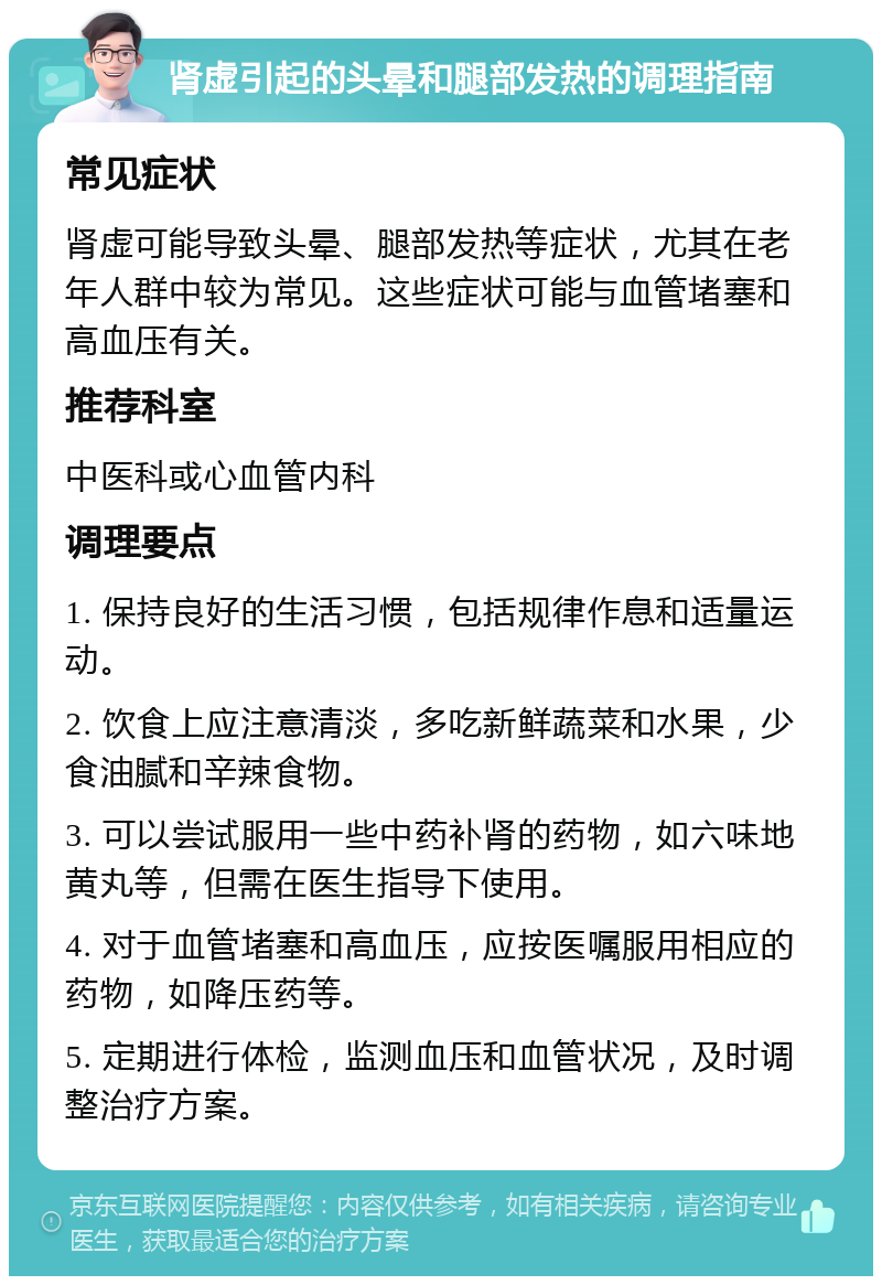 肾虚引起的头晕和腿部发热的调理指南 常见症状 肾虚可能导致头晕、腿部发热等症状，尤其在老年人群中较为常见。这些症状可能与血管堵塞和高血压有关。 推荐科室 中医科或心血管内科 调理要点 1. 保持良好的生活习惯，包括规律作息和适量运动。 2. 饮食上应注意清淡，多吃新鲜蔬菜和水果，少食油腻和辛辣食物。 3. 可以尝试服用一些中药补肾的药物，如六味地黄丸等，但需在医生指导下使用。 4. 对于血管堵塞和高血压，应按医嘱服用相应的药物，如降压药等。 5. 定期进行体检，监测血压和血管状况，及时调整治疗方案。