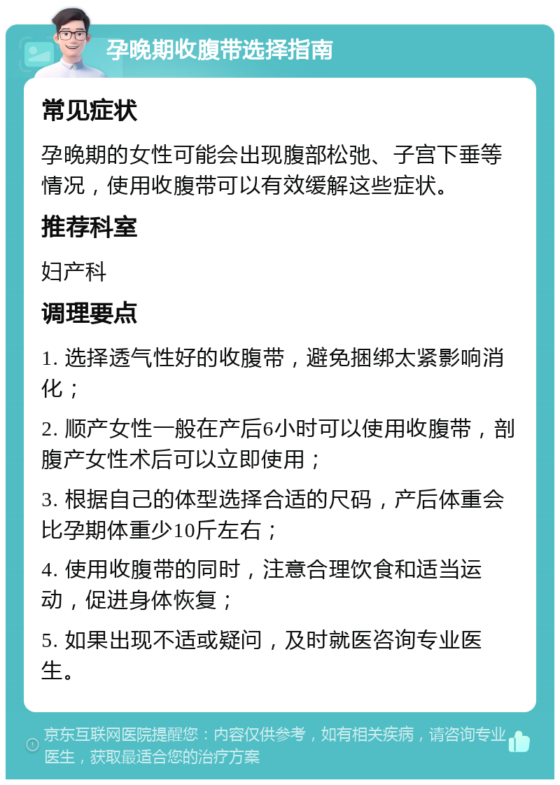 孕晚期收腹带选择指南 常见症状 孕晚期的女性可能会出现腹部松弛、子宫下垂等情况，使用收腹带可以有效缓解这些症状。 推荐科室 妇产科 调理要点 1. 选择透气性好的收腹带，避免捆绑太紧影响消化； 2. 顺产女性一般在产后6小时可以使用收腹带，剖腹产女性术后可以立即使用； 3. 根据自己的体型选择合适的尺码，产后体重会比孕期体重少10斤左右； 4. 使用收腹带的同时，注意合理饮食和适当运动，促进身体恢复； 5. 如果出现不适或疑问，及时就医咨询专业医生。