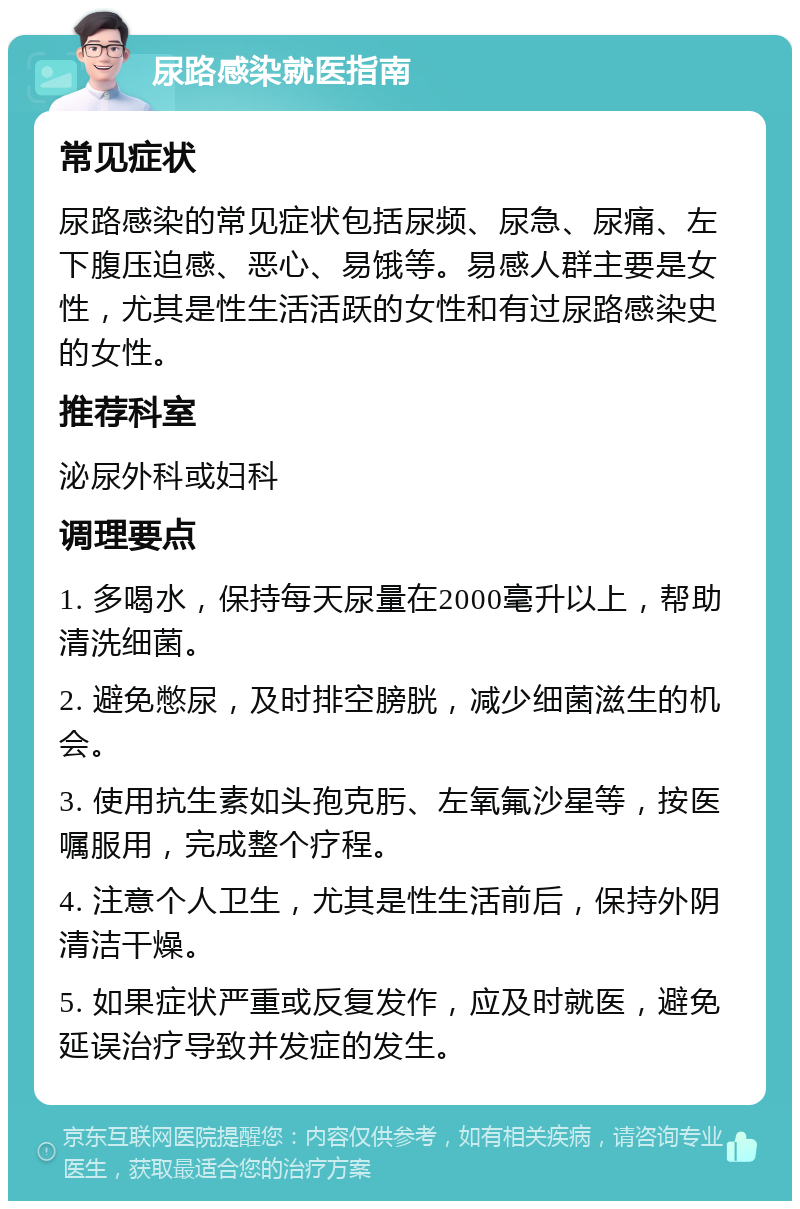 尿路感染就医指南 常见症状 尿路感染的常见症状包括尿频、尿急、尿痛、左下腹压迫感、恶心、易饿等。易感人群主要是女性，尤其是性生活活跃的女性和有过尿路感染史的女性。 推荐科室 泌尿外科或妇科 调理要点 1. 多喝水，保持每天尿量在2000毫升以上，帮助清洗细菌。 2. 避免憋尿，及时排空膀胱，减少细菌滋生的机会。 3. 使用抗生素如头孢克肟、左氧氟沙星等，按医嘱服用，完成整个疗程。 4. 注意个人卫生，尤其是性生活前后，保持外阴清洁干燥。 5. 如果症状严重或反复发作，应及时就医，避免延误治疗导致并发症的发生。