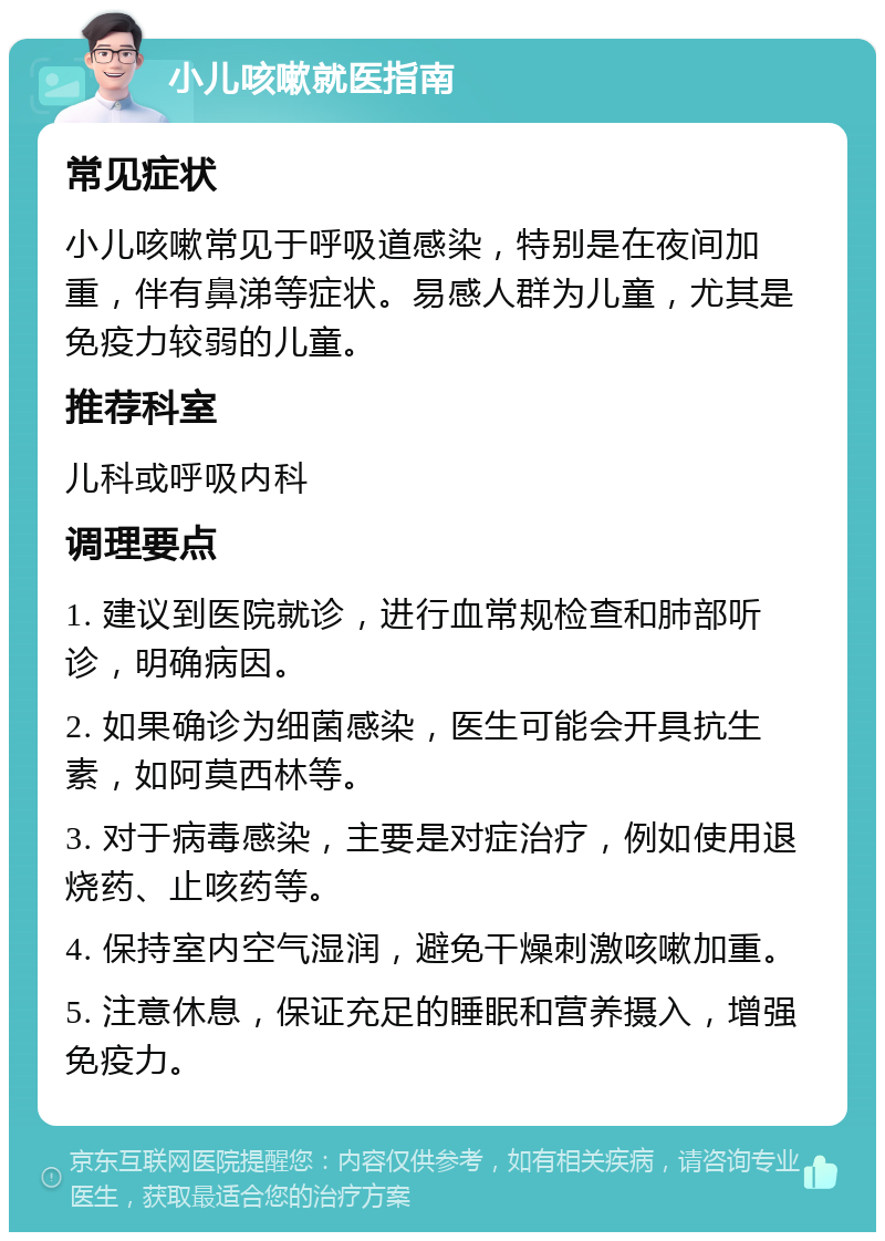 小儿咳嗽就医指南 常见症状 小儿咳嗽常见于呼吸道感染，特别是在夜间加重，伴有鼻涕等症状。易感人群为儿童，尤其是免疫力较弱的儿童。 推荐科室 儿科或呼吸内科 调理要点 1. 建议到医院就诊，进行血常规检查和肺部听诊，明确病因。 2. 如果确诊为细菌感染，医生可能会开具抗生素，如阿莫西林等。 3. 对于病毒感染，主要是对症治疗，例如使用退烧药、止咳药等。 4. 保持室内空气湿润，避免干燥刺激咳嗽加重。 5. 注意休息，保证充足的睡眠和营养摄入，增强免疫力。