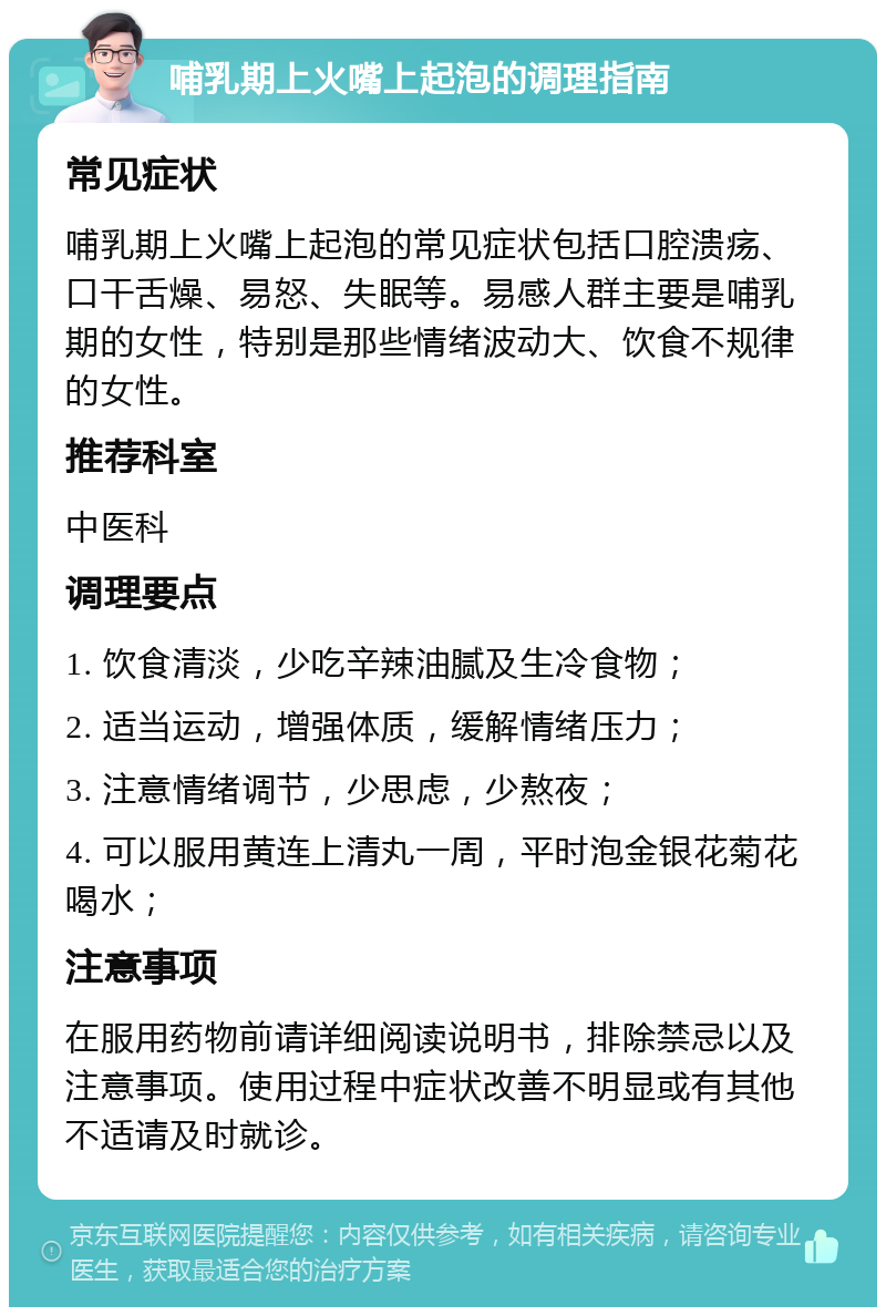 哺乳期上火嘴上起泡的调理指南 常见症状 哺乳期上火嘴上起泡的常见症状包括口腔溃疡、口干舌燥、易怒、失眠等。易感人群主要是哺乳期的女性，特别是那些情绪波动大、饮食不规律的女性。 推荐科室 中医科 调理要点 1. 饮食清淡，少吃辛辣油腻及生冷食物； 2. 适当运动，增强体质，缓解情绪压力； 3. 注意情绪调节，少思虑，少熬夜； 4. 可以服用黄连上清丸一周，平时泡金银花菊花喝水； 注意事项 在服用药物前请详细阅读说明书，排除禁忌以及注意事项。使用过程中症状改善不明显或有其他不适请及时就诊。