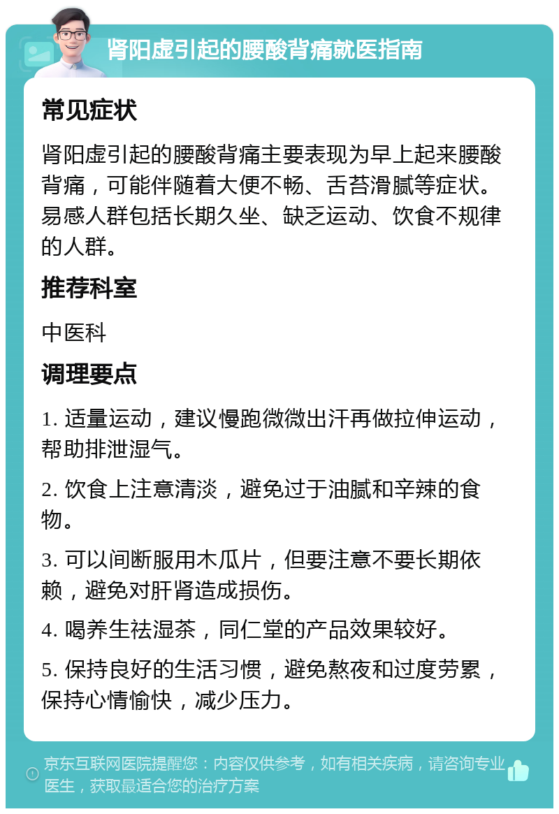 肾阳虚引起的腰酸背痛就医指南 常见症状 肾阳虚引起的腰酸背痛主要表现为早上起来腰酸背痛，可能伴随着大便不畅、舌苔滑腻等症状。易感人群包括长期久坐、缺乏运动、饮食不规律的人群。 推荐科室 中医科 调理要点 1. 适量运动，建议慢跑微微出汗再做拉伸运动，帮助排泄湿气。 2. 饮食上注意清淡，避免过于油腻和辛辣的食物。 3. 可以间断服用木瓜片，但要注意不要长期依赖，避免对肝肾造成损伤。 4. 喝养生祛湿茶，同仁堂的产品效果较好。 5. 保持良好的生活习惯，避免熬夜和过度劳累，保持心情愉快，减少压力。